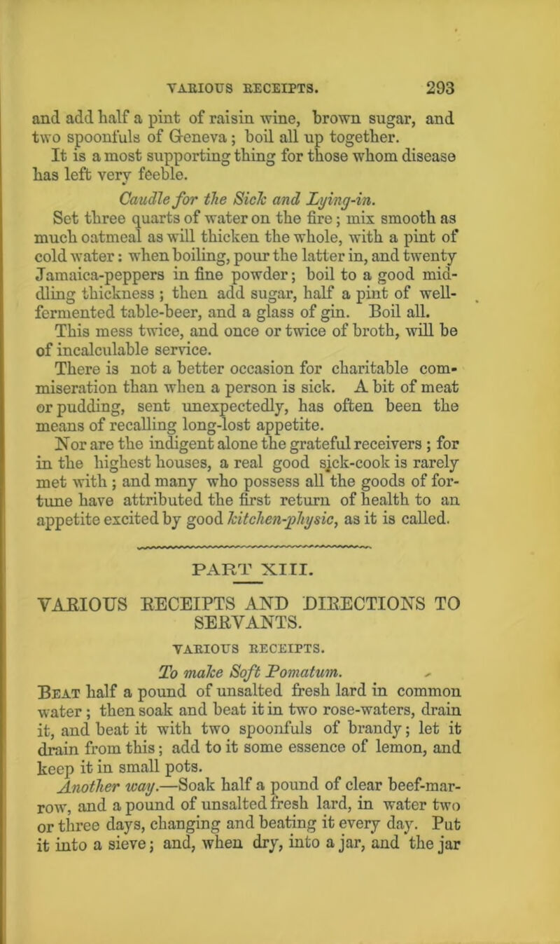 and add half a pint of raisin wine, brown sugar, and two spoonfuls of Greneva; boil all up together. It is a most supporting thing for those whom disease has left very feeble. Caudle for the SicJc and Lying-in. Set three quarts of water on the fire; mix smooth as much oatmeal as will thicken the whole, with a pint of cold water; when boiling, pour the latter in, and twenty Jamaica-peppers in fine powder; boil to a good mid- dling thickness ; then add sugar, half a pint of well- fermented table-beer, and a glass of gin. Boil all. This mess twice, and once or twice of broth, will be of incalculable service. There is not a better occasion for charitable com- miseration than when a person is sick. A bit of meat or pudding, sent imexpectedly, has often been the means of recalling long-lost appetite. Nor are the indigent alone the grateful receivers ; for in the highest houses, a real good sjck-cook is rarely met with ; and many who possess all the goods of for- tune have attributed the first return of health to an appetite excited by good Tcitchen-physic, as it is called. PART XIII. VARIOUS EECEIPTS AND DIEECTIONS TO SERVANTS. TAEIOUS EECEIPTS. To maTce Soft Pomatum. Beat half a pound of unsalted fresh lard in common water ; then soak and beat it in two rose-waters, drain it, and beat it with two spoonfuls of brandy; let it drain from this; add to it some essence of lemon, and keep it in small pots. Another way.—Soak half a pound of clear beef-mar- row, and a pound of unsalted fresh lard, in water two or three days, changing and beating it every day. Put it into a sieve; and, when dry, into ajar, and the jar