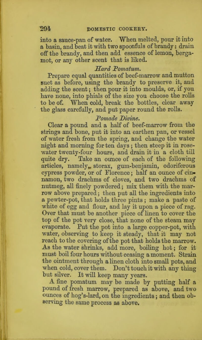 into a sauce-pan of water. When melted, pour it into a basin, and beat it with two spoonfuls of brandy: drain off the brandy, and then add essence of lemon, berga- mot, or any other scent that is liked. Sard Fomattm. Prepare equal quantities of beef-marrow and mutton suet as before, using the brandy to preserve it, and adding the scent; then pour it into moulds, or, if you have none, into phials of the size you choose the rolls to be of. When cold, break the bottles, clear away the glass carefully, and put paper round the roUs. Pomade Divine. Clear a pound and a half of beef-marrow from the strings and bone, put it into an earthen pan, or vessel of water fresh from the spring, and change the water night and morning for ten days ; then steep it in rose- water twenty-four hours, and drain it in a cloth till quite dry. Take an ounce of each of the following articles, namely,, storax, gum-benjamin, odoriferous cypress powder, or of Plorence; half an ounce of cin- namon, two drachms of cloves, and two drachms of nutmeg, aU finely powdered; mix them with the mar- row above prepared; then put all the ingredients into a pewter-pot, that holds three pints ; make a paste of white of egg and flour, and lay it upon a piece of rag. Over that must be another piece of linen to cover the top of the pot very close, that none of the steam may evaporate. Put the pot into a large copper-pot, with water, observing to keep it steady, that it may not reach to the covering of the pot that holds the marrow. As the water shrinks, add more, boding hot; for it must boil four hours without ceasing a moment. Strain the ointment through a linen cloth into small pots, and when cold, cover them. Don’t touch it with any thing but silver. It wdl keep many years. A fine pomatum may be made by putting half a pound of fresh marrow, prepared as above, and two ounces of hog’s-lard, on the ingredients; and then ob- serving the same process as above.