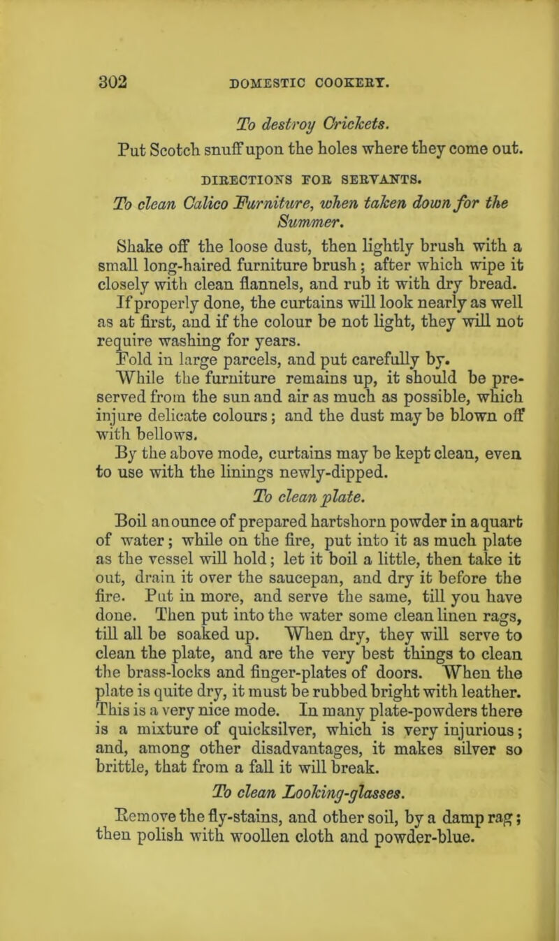 To destroy CricTcets. Put Scotcli snuff upon the holes where they come out. DIEECTIONS FOE SEEVANTS. To clean Calico Furniture, when taken down for the Summer. Shake off the loose dust, then lightly brush with a small long-haired furniture brush; after which wipe it closely with clean flannels, and rub it with dry bread. If properly done, the curtains will look nearly as well as at first, and if the colour be not light, they will not require washing for years. Pold in large parcels, and put carefully by. While the furniture remains up, it should be pre- served from the sun and air as much as possible, which injure delicate colours; and the dust maybe blown off with bellows. By the above mode, curtains may be kept clean, even to use with the linings newly-dipped. To clean plate. Boil an ounce of prepared hartshorn powder in aquart of water; while on the fire, put into it as much plate as the vessel wiU hold; let it boil a little, then take it out, drain it over the saucepan, and dry it before the ' fire. Put in more, and serve the same, till you have ] done. Then put into the water some clean linen rags, 1 tiU all be soaked up. When dry, they will serve to ! clean the plate, and are the very best things to clean the brass-locks and finger-plates of doors. When the plate is quite dry, it must be rubbed bright with leather. This is a very nice mode. In many plate-powders there is a mixture of quicksilver, which is very injurious; ■ and, among other disadvantages, it makes silver so brittle, that from a fall it will break. To clean Looking-glasses. Eemove the fly-stains, and other soil, by a damp rag; then polish with woollen cloth and powder-blue. i