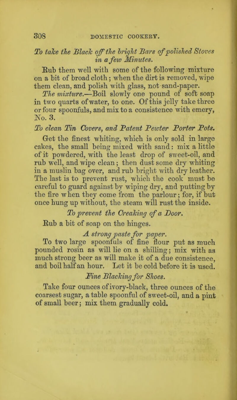 To taJce the JBlach ojf^the bright Tars of polished Stoves in a few Minutes. Eub them well with some of tbe following mixture on a bit of broad cloth; when tbe dirt is removed, wipe them clean, and polish with glass, not sand-paper. The mixture.—Boil slowly one pound of soft soap in two quarts of water, to one. Of this jelly take three or four spoonfuls, and mix to a consistence with emery, Ko. 3. To clean Tin Covers, and Patent Pewter Porter Pots. Get the finest whiting, which is only sold in large cakes, the small being mixed with sand: mix a little of it powdered, with the least drop of sweet-oil, and rub well, and wipe clean; then dust some dry whiting in a muslin bag over, and rub bright with dry leather. The last is to prevent rust, which the cook must be careful to guard against by wiping dry, and putting by the fire when they come from the parlour; for, if but once hung up without, the steam will rust the inside. To prevent the CreaMng of a Poor. Eub a bit of soap on the hinges. A strong paste for paper. To two large spoonfuls of fine flour put as much pounded rosin as will lie on a shilling; mix with as much strong beer as wiU make it of a due consistence, and boil half an hour. Let it be cold before it is used. Pine Placlcing for Shoes. Take four ounces of ivory-black, three ounces of the coarsest sugar, a table spoonful of sweet-oil, and a pint of small beer; mix them gradually cold.