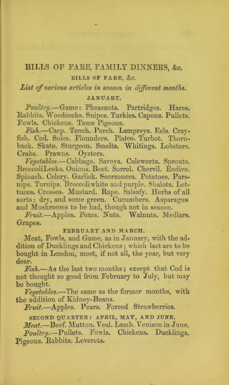 BILLS OF FAEE, FAMILY DINNEES, &c. BILLS OF FARE, &C. List of various articles in season in different months. JANUARY. Poultry.—Game: Pheasants. Partridges. Hares. Eabbits. \Yoodcocks. Snipes. Turkies. Capons. Pullets. Fowls. Chickens. Tame Pigeons. Fish.—Carp. Tench. Perch. Lampreys. Eels. Cray- fish. Cod. Soles. Flounders. Plaice. Turbot. Thorn- back. Skate. Sturgeon. Smelts. Whitings. Lobsters. Crabs. Prawns. Oysters. Vegetables.—Cabbage. Savoys. Coleworts. Sprouts. BroccoliLeeks. Onions. Beet. Sorrel. Chervil. Endive. Spinach. Celery. Garlick. Scorzonera. Potatoes. Pars- nips. Turnips. Broccoli white and purple. Shalots. Let- tuces. Cresses. Mustard. Rape. Salsafy. Herbs of all sorts; dry, and some green. Cucumbers. Asparagus and Mushrooms to be had, though not in season. Fruit.—Apples. Pears. Huts. Walnuts. Medlars. Grapes. FEBRUARY AND MARCH. Meat, Fowls, and Game, as in January, with the ad- dition of Ducklings and Chickens; which last are to be bought in London, most, if not all, the year, but very dear. Fish.—As the last two months ; except that Cod is not thought so good from February to July, but may be bought. Vegetables.—The same as the former months, with the addition of Kidney-Beans. Fruit.—Apples. Pears. Forced Strawberries. SECOND QUARTER: APRIL, MAY, AND JUNE. Meat.—Beef. Mutton. Veal. Lamb. Venison in June. Poultry.—Pullets. Fowls. Chickens. Ducklings. Pigeons. Rabbits. Leverets.