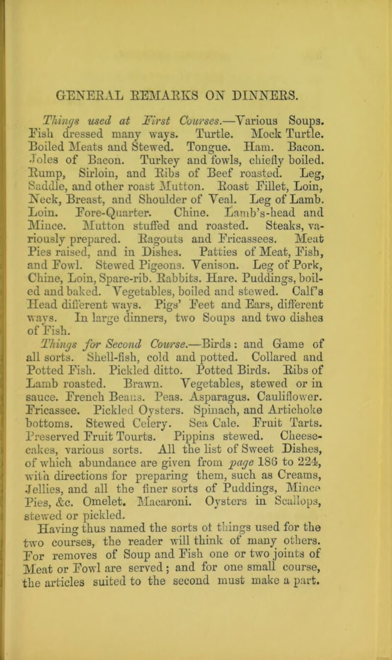 GENERAL EEMAEKS ON DINNERS. Things used at First Courses.—Various Soups. Eisli dressed many ways. Turtle. Mock Turtle. Boiled Meats and Stewed. Tongue. Ham. Bacon. .Toles of Bacon. Turkey and fowls, chiefly boiled. Rump, Sirloin, and Ribs of Beef roasted. Leg, Saddle, and other roast Mutton. Roast EiUet, Loin, Neck, Breast, and Shoulder of Veal. Leg of Lamb. Loin. Eore-Quarter. Chine. Lamb’s-head and Mince. Mutton stuffed and roasted. Steaks, va- riously prepared. Ragouts and Ei-icassees. Meat Pies raised, and in Dishes. Patties of Meat, Pish, and Powl. Stewed Pigeons. Venison. Leg of Pork, Chine, Loin, Spare-rib. Rabbits. Hare. Puddings, boil- ed and baked. Vegetables, boiled and stewed. Calf’s Head different ways. Pigs’ Peet and Ears, different wavs. In large dinners, two Soups and twm dishes of Pish. Things for Second Course.—Birds : and Game of all soi'ts. Shell-fish, cold and potted. Collared and Potted Pish. Pickled ditto. Potted Birds. Ribs of Lamb roasted. Brawn. Vegetables, stewed or in sauce. Prencb Beaus. Peas. Asparagus. Cauliflower. Pricassee. Pickled Oysters. Spinach, and Artichoke bottoms. Stewed Celery. Sea Cale. Pruit Tarts. Preserved Pruit Tourts. Pippins stewed. Cheese- calces, various sorts. All the list of Sweet Dishes, of which abundance are given from page 186 to 224, with directions for preparing them, such as Creams, .Jellies, and all the liner sorts of IPuddings, Mince Pies, &c. Omelet. Macaroni. Oysters in Scallops, stewed or pickled. Having thus named the sorts ot things used for the two courses, the reader will think of many others. For removes of Soup and Pish one or two joints of Meat or Powl are served; and for one small course, the articles suited to the second must make a part.