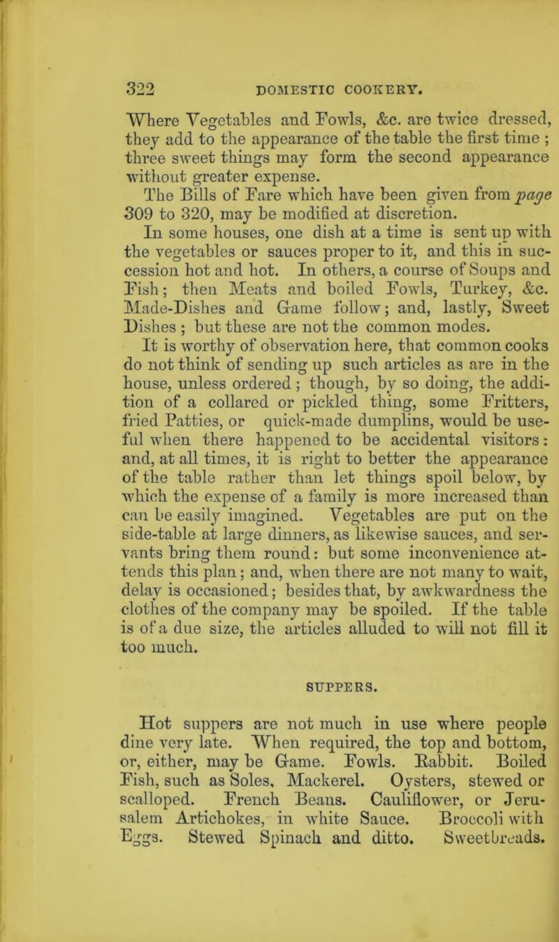 Where Vegetables and Fowls, &c. are twice dressed, they add to the appearance of the table the first time ; three sweet things may form the second appearance without greater expense. The Bills of Fare which have been given from page 309 to 320, may be modified at discretion. In some houses, one disb at a time is sent up with the vegetables or sauces proper to it, and this in suc- cession hot and hot. In others, a course of Soups and Fish; then Meats and boiled Fowls, Turkey, &c. Made-Dishes and Grame follow; and, lastly, Sweet Dishes ; but these are not the common modes. It is worthy of observation here, that common cooks do not tbink of sending up such articles as are in the house, unless ordered ; though, by so doing, the addi- tion of a collared or pickled thing, some Fritters, fried Patties, or quick-made dumplins, would be use- ful when there happened to be accidental visitors: and, at aU times, it is right to better the appearance of the table rather than let things spoil below, by which the expense of a family is more increased than can be easily imagined. Vegetables are put on the side-table at large dinners, as likewise sauces, and ser- vants bring them round: but some inconvenience at- tends this plan; and, when there are not many to wait, delay is occasioned; besides that, by awkwardness the clotlies of the company may be spoiled. If the table is of a due size, the articles alluded to will not fiU it too much. SUPPERS. Hot suppers are not much in use where people dine very late. When required, the top and bottom, or, either, may be Game. Fowls. Babbit. Boiled Fish, such as Soles, Mackerel. Oysters, stewed or scalloped. French Beans. Cauliflower, or Jeru- salem Artichokes, in white Sauce. Broccoli with Eggs. Stewed Spinach and ditto. Sweetbreads.