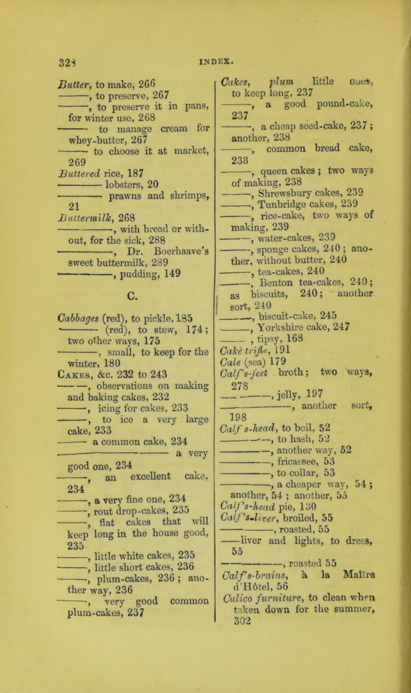 Butter, to make, 2G6 , to preserve, 267 , to preserve it in pans, for winter use, 268 to manage cream for whey-butter, 267 — to choose it at market, 269 Buttered rice, 187 lobsters, 20 prawns and shrimps, 21 Buttermilk, 263 , wdth bread or with- out, for the sick, 288 , Dr. Boerhaave’s sweet buttennUk, 289 , pudding, 149 C. Cabbages (red), to pickle, 185 ■ (red), to stew, 174; two other ways, 175 , small, to keep for the winter, 180 Cakes, &c. 232 to 243 , observations on making and baking cakes, 232 , icing for cakes, 233 , to ice a very large cake, 233 — a common cake, 234 a very good one, 234 an excellent cake, 234 , a very fine one, 234 , rout drop-cakes, 235 , flat cakes that will keep long in the house good, 235 , little white cakes, 235 , little short cakes, 236 -, plum-cakes, 236; ano- ther way, 236 -, very good common plum-cakes, 237 Cakes, plum little oues, to keep long, 237 -, a good pound-cake, 237 , a cheap seed-cake, 237; another, 238 , common bread cake, 238 , queen cakes ; two ways of making, 238 , Shrewsbury cakes, 239 , Tunbridge cakes, 239 , rice-cake, two ways of making, 239 water-cakes, 239 , sponge cakes, 240 ; ano- ther, without butter, 240 , tea-cakes, 240 , Benton tea-cakes, 240; as biscuits, 240; another sort, 240 , biscuit-cake, 245 j Yorkshire cake, 247 , tipsy, 168 Cake trijle, 191 Gale (sea) 179 Galf’s-jeet broth; two ways, 278 _ , jelly, 197 , another sort, 198 Calf s-head, to boil, 52 to hash, 52 , another way, 52 , fricassee, 53 , to collar, 53 , a cheaper way, 54 ; another, 54 ; another, 55 CalJ ’s-head pie, 130 CulJ ’s.liter, broiled, 55 , roasted, 55 liver and bghts, to dress, 55 — , roasted 55 Calf s-brains, h la Maltra d’HOtel, 56 Calico furniture, to clean when taken down for the summer, 302