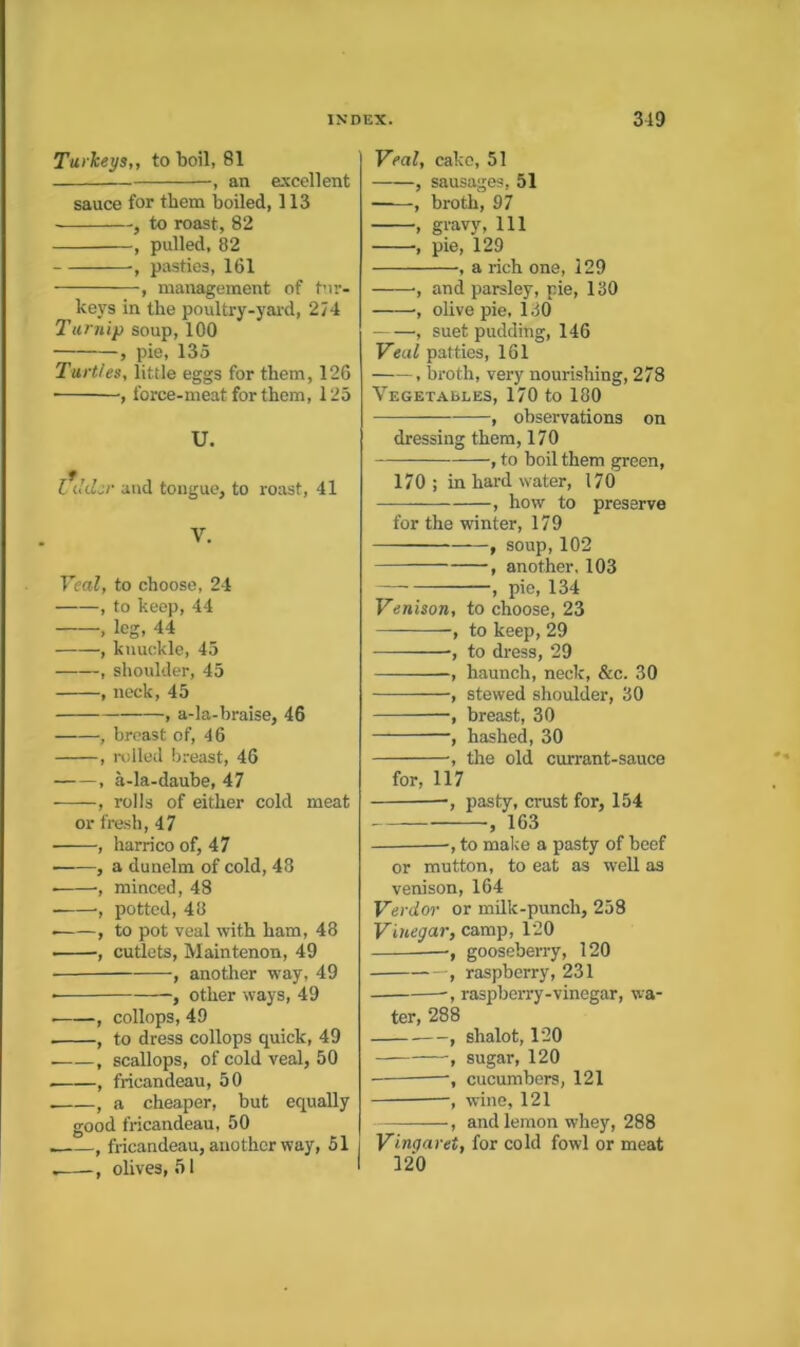 Turkeys,, to boil, 81 , an excellent sauce for them boiled, 113 , to roast, 82 , pulled, 82 , pasties, 161 , management of bir- ke\'s in the poultry-yai-d, 274 Taryiip soup, 100 , pie, 135 Turtles, little eggs for them, 126 , force-meat for them, 125 U. l\kLr and tongue, to roast, 41 V. Veal, to choose, 24 , to keep, 44 , leg, 44 , knuckle, 45 , shoulder, 45 , neck, 45 , a-la-braise, 46 , breast of, 46 , ivlled breast, 46 , a-la-daube, 47 , rolls of either cold meat or fresh, 47 , harrico of, 47 ——, a dunelm of cold, 48 , minced, 48 , potted, 48 , to pot veal with ham, 48 , cutlets, Maintenon, 49 , another way, 49 ■ , other ways, 49 -, collops, 49 , to dress collops quick, 49 , scallops, of cold veal, 50 , fricandeau, 50 , a cheaper, but equally good fricandeau, 50 , fricandeau, another way, 61 olives, 51 Veal, cake, 51 , sausages, 51 , broth, 97 , gravy. 111 , pie, 129 , a rich one, 129 •, and parsley, pie, 130 , olive pie, 130 , suet pudding, 146 Veal patties, 161 , broth, very nourishing, 278 Vegetaeles, 170 to 180 , observations on dressing them, 170 , to boil them green, 170; in hard water, 170 , how to preserve for the winter, 179 , soup, 102 , another. 103 — , pie, 134 Venison, to choose, 23 , to keep, 29 , to dress, 29 , haunch, neck, &c. 30 , stewed shoulder, 30 —, breast, 30 ■, hashed, 30 •, the old currant-sauce for, 117 —, pasty, crust for, 154 , 163 -, to malce a pasty of beef or mutton, to eat as well as venison, 164 Verdor or mUk-punch, 258 Vineya?-, camp, 120 —, gooseberry, 120 , raspberry, 231 ■, raspberry-vinegar, wa- ter, 288 —, shalot, 120 , sugar, 120 , cucumbers, 121 , wine, 121 —, and lemon whey, 288 Vinqaret, for cold fowl or meat 120