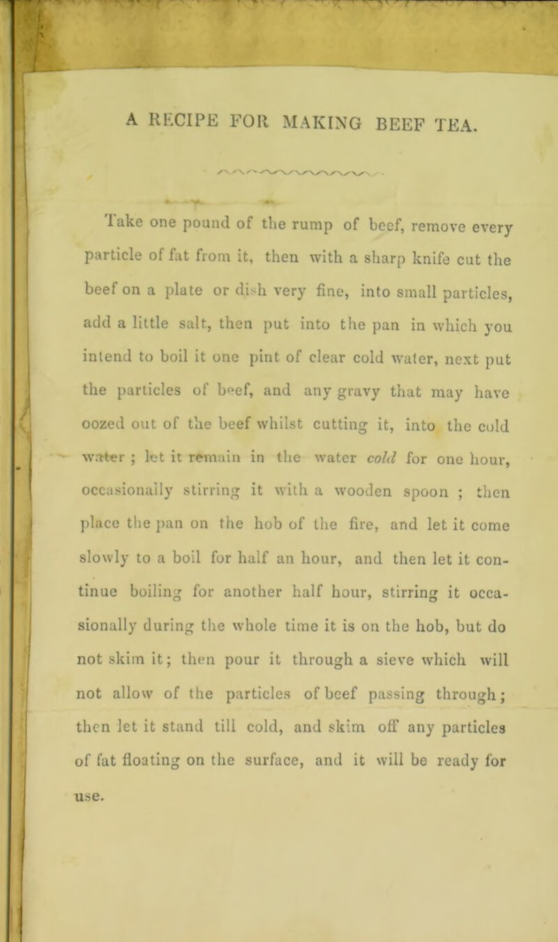 A RECIPE FOR MAKING BEEF TEA. lake one pound of the rump of beef, remove every particle of fat from it, then with a sharp knife cut the beef on a plate or dish very fine, into small particles, add a little salt, then put into the pan in which you intend to boil it one pint of clear cold water, next put the particles of beef, and any gravy that may have oozed out of the beef whilst cutting it, into the cold water ; let it remain in tlie water cold for one hour, occasionally stirring it with a wooden spoon ; then place the pan on the hob of the fire, and let it come slowly to a boil for half an hour, and then let it con- tinue boiling for another half hour, stirring it occa- sionally during the whole time it is on the hob, but do not skim it; then pour it through a sieve which will not allow of the particles of beef passing through; then let it stand till cold, and skim off any particles of fat floating on the surface, and it will be ready for