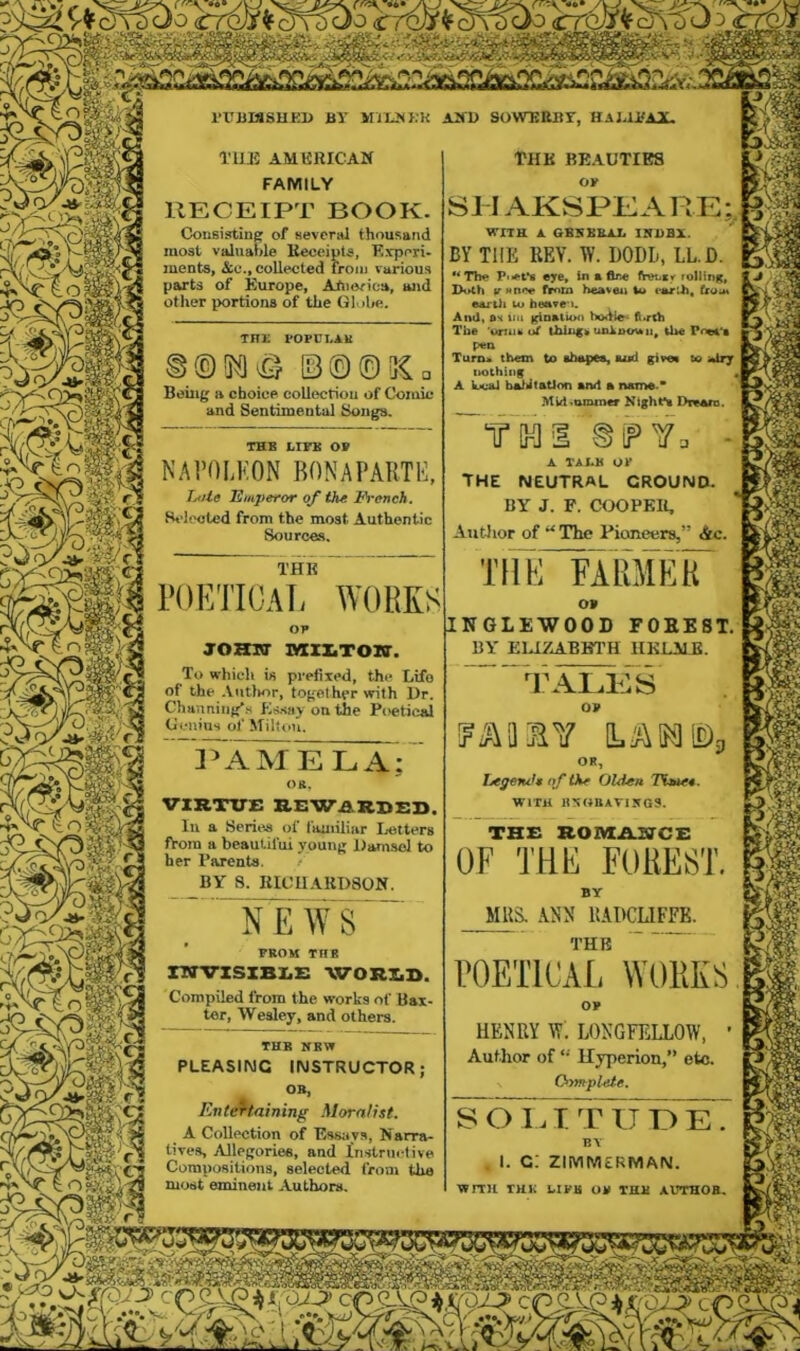 SPSS'S ^ V~- )m Tllli; AMKRICAK FAMILY RECEIPT BOOK. Coiisisitine of several thousand most valuable Keceipts, Kxperi- ments, &c., collected froiu various parts of Europe, Atiiorica, and other portions of the G). die. THE POPCtAK ©©©5Cq Being a choice collecriou of Comic and Sentimental Songs. THE LIEE 0» NAVOLKON BONAPARTH, TjiUe Emperor of the jbh'ench. Selected from the most Authentic Sources. THE rOKTIOAL WORKS OP jozmr saiXToio’. To which is prefixed, the Life of the .Viitlior, together with Dr. Channiiig|.s Eisay on the Poetical Genius of Milton. THE BEAUTIES or SJ IAKSPKARE;^ WITH A GB5BH1X IHHBX. BY THE KEY. W. DODL, LLD. •*Th^ P'«ft*8 eye. In afire IWiiey rollmg, Doth iTHnce fi^zn heaven U> parih, from earUi to beave'i. Atuiv &'< vm f^oatux) bodie* ft>rth The 'uniik uf unluoi*ti, the Pn«4‘a pen Turn* them to nbapea, aud give* to atry iiothing 4 A kjc»l ba^iitatJon amt a name.* Mulvommer Kight*a I>re>arD. &^Vo - a TALE or THE NEUTRAL GROUND. BY J. P. COOPEIl, Autlior of “ The Pioneers,” &c. Tlliri'ARMEir o> INGLEWOOD rOEEST. BY ElAZABBTH HKl.MR. 3AAME LA; 08. VIRTITE REWARDED. In a Seriee of Ikuiiliar lietters ftora a beautiful young llamsol to her Parents. i BY S. KICUAKD80N. NEWS FBOU TltB nrVISXBEE WORDD. Compiled from the works of Bax- ter, Wesley, and others. THR KEW PLEASING INSTRUCTOR; Entraining Moralist. A Collection of Essays, Narra- tives, Allegories, and in.structive Compositions, selected from the most eminent Authors, TALKS OV -^3 OR, hegencU of the Olden Tiw, WITH H50BATI5GS. TH£ ROAIsAaSCrCZ: OF TOF FOREST. BY MRS. ANN llADCLIFFE. THE ROETICa^L works OP HENRY W: LONGFELLOW, ' Author of *■ Hjperion/* etc. Oyfftplete. S O l a T T IT L) K. B\ . I. C; ZIMM£RMAN, WITH THK leiva OP THH AX.'THOB.