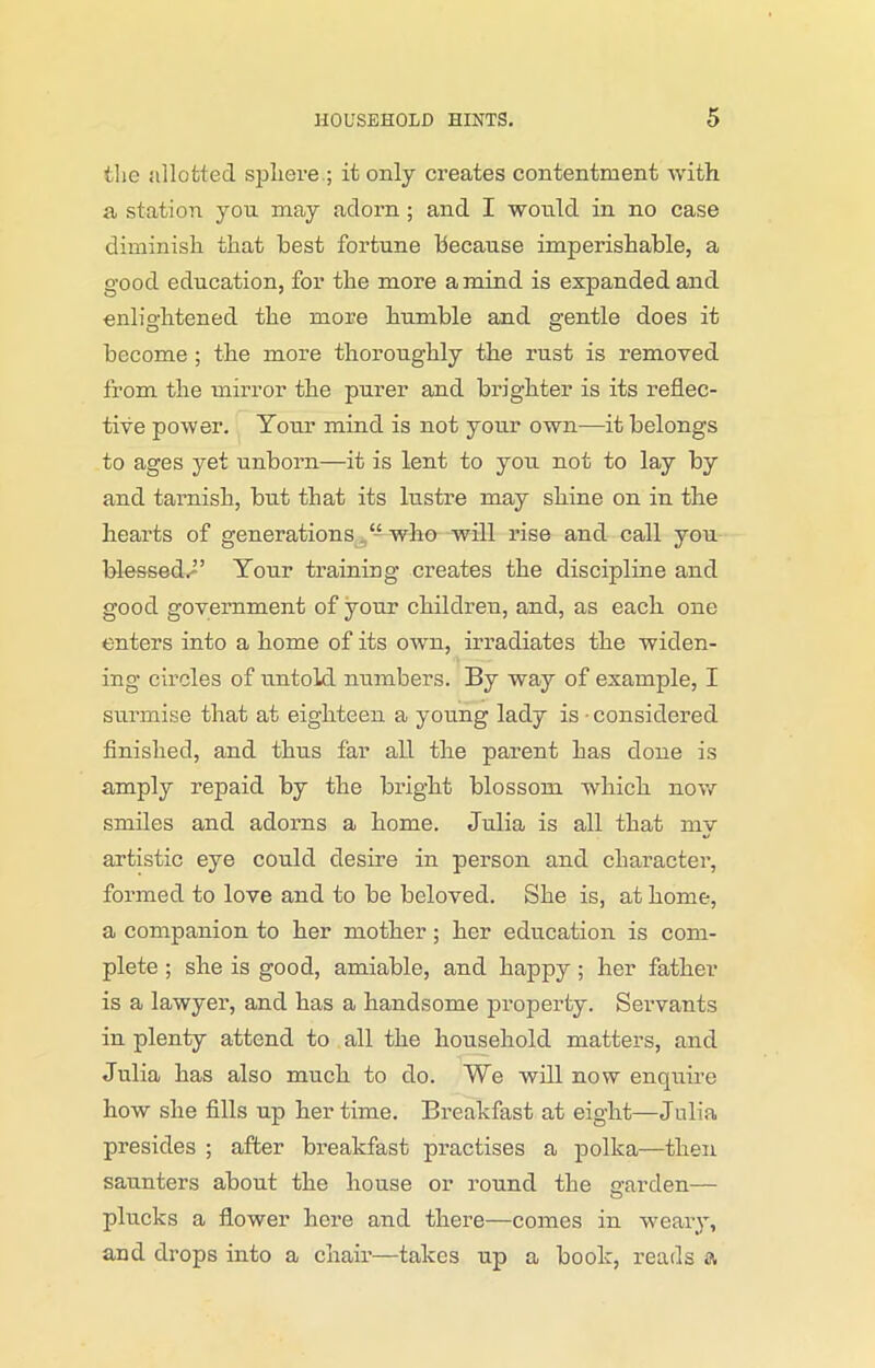 the allotted sphere ; it only creates contentment with a station you may adorn ; and I would in no case diminish that best fortune Because imperishable, a good education, for the more a mind is expanded and enlightened the more humble and gentle does it become ; the more thoroughly the rust is removed from the mirror the purer and brighter is its reflec- tive power. Tour mind is not your own—it belongs to ages yet unborn—it is lent to you not to lay by and tarnish, but that its lustre may shine on in the hearts of generations “ who will rise and call you blessed^2’ Tour training creates the discipline and good government of your children, and, as each one enters into a home of its own, irradiates the widen- ing circles of untold numbers. By way of example, I surmise that at eighteen a young lady is • considered finished, and thus far all the parent has done is amply repaid by the bright blossom which now smiles and adorns a home. Julia is all that my artistic eye could desire in person and character, formed to love and to be beloved. She is, at home, a companion to her mother; her education is com- plete ; she is good, amiable, and happy ; her father is a lawyer, and has a handsome property. Servants in plenty attend to all the household matters, and Julia has also much to do. We will now enquire how she fills up her time. Breakfast at eight—Julia presides ; after breakfast practises a polka—then saunters about the house or round the garden— plucks a flower here and there—comes in weary, and drops into a chair—takes up a book, reads a