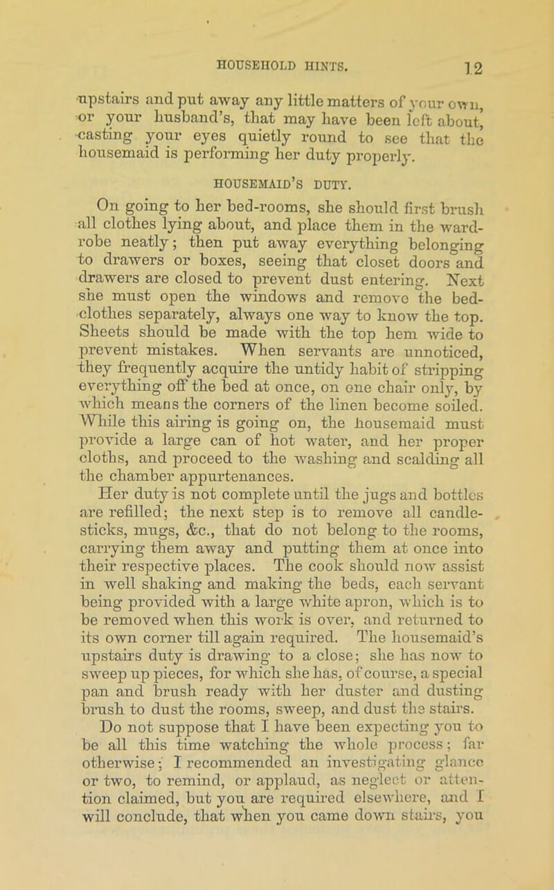 upstairs and put away any little matters of your own, or your husband’s, that may have been left about' casting your eyes quietly round to see that the housemaid is performing her duty properly. housemaid’s duty. On going to her bed-rooms, she should first brush all clothes lying about, and place them in the ward- robe neatly; then put away everything belonging to drawers or boxes, seeing that closet doors and drawers are closed to prevent dust entering. Next she must open the windows and remove the bed- clothes separately, always one way to know the top. Sheets should be made with the top hem wide to prevent mistakes. When servants are unnoticed, they frequently acquire the untidy habit of stripping everything oif the bed at once, on one chair only, by which means the corners of the linen become soiled. While this airing is going on, the housemaid must provide a large can of hot water, and her proper cloths, and proceed to the washing and scalding all the chamber appurtenances. Her duty is not complete until the jugs and bottles are refilled; the next step is to remove all candle- sticks, mugs, &c., that do not belong to the rooms, carrying them away and putting them at once into their respective places. The cook should now assist in well shaking and making the beds, each servant being provided with a large white apron, which is to be removed when this work is over, and returned to its own corner till again required. The housemaid’s upstairs duty is drawing to a close; she has now to sweep up pieces, for wrhich she has, of course, a special pan and brush ready with her duster and dusting brush to dust the rooms, sweep, and dust the stairs. Do not suppose that I have been expecting you to be all this time watching the whole process; far otherwise1 l'ecommended an investigating glance or two, to remind, or applaud, as neglect or atten- tion claimed, but you are required elsewhere, and I will conclude, that when you came down stairs, you