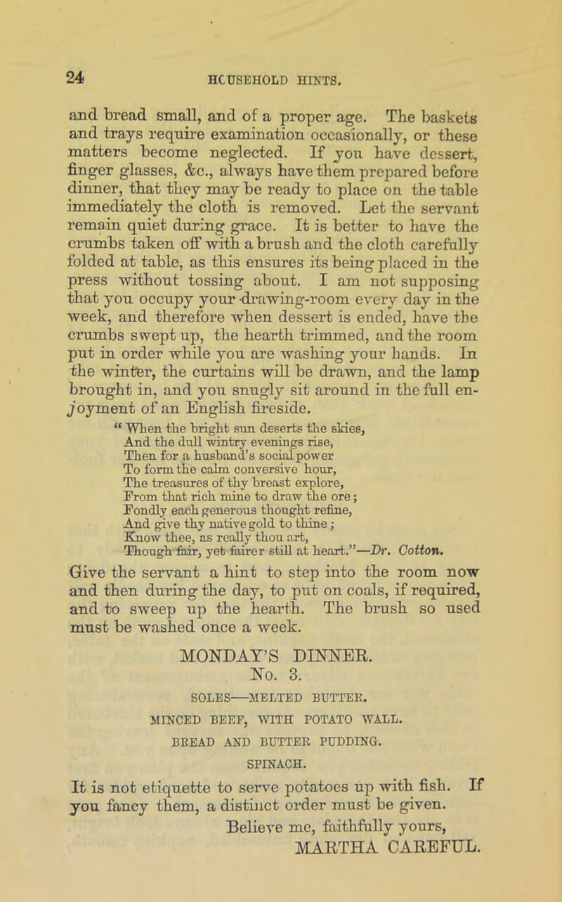 and bread small, and of a proper age. The baskets and trays require examination occasionally, or these matters become neglected. If you have dessert, finger glasses, &c., always have them prepared before dinner, that they may be ready to place on the table immediately the cloth is removed. Let the servant remain quiet during grace. It is better to have the crumbs taken off with a brush and the cloth carefully folded at table, as this ensures its being placed in the press without tossing about. I am not supposing that you occupy your 'drawing-room every day in the week, and therefore when dessert is ended, have the crumbs swept up, the hearth trimmed, and the room put in order whale you are washing your hands. In the winter, the curtains will be drawn, and the lamp brought in, and you snugly sit around in the full en- jroyment of an English fireside. “ When the bright sun deserts the skies. And the dull -wintry evenings rise, Then for a husband’s social power To form the calm conversive hour, The treasures of thy breast explore. Prom that rich mine to draw the ore; Pondly each generous thought refine, And give thy native gold to thine ; Know thee, as really thou art, Though fair, yet fairer still at heart.”—Dr. Cotton. Give the servant a hint to step into the room now and then during the day, to put on coals, if required, and to sweep up the hearth. The brush so used must be washed once a week. MONDAY’S DINNER. No. 3. SOLES—MELTED BUTTER. MINCED BEEF, WITH POTATO WALL. BREAD AND BUTTER PUDDING. SPINACH. It is not etiquette to serve potatoes up with fish. If you fancy them, a distinct order must be given. Believe me, faithfully yours,