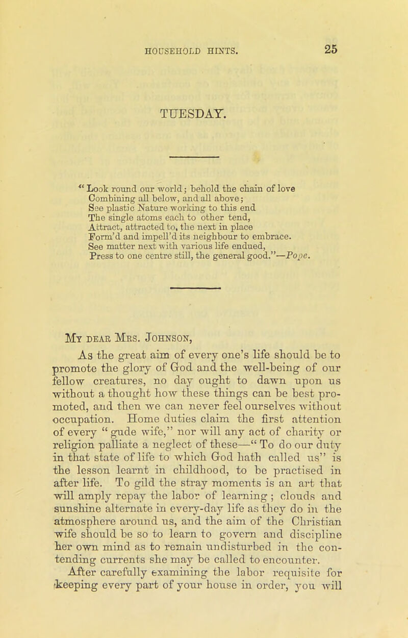 TUESDAY. “ Look round our world; behold the chain of love Combining all below, and all above; See plastic Nature working to this end The single atoms each to other tend, Attract, attracted to, the next in place Form’d and impell’dits neighbour to embrace. See matter next with various life endued, Press to one centre still, the general good.”—Pope. My dear Mrs. Johnson, As the great aim of every one’s life should he to promote the glory of God and the well-being of onr fellow creatures, no day ought to dawn upon us without a thought how these things can be best pro- moted, and then we can never feel ourselves without occupation. Home duties claim the first attention of every “ gude wife,” nor will any act of charity or religion palliate a neglect of these—“ To do our duty in that state of life to which God hath called us” is the lesson learnt in childhood, to he practised in after life. To gild the stray moments is an art that will amply repay the labor of learning ; clouds and sunshine alternate in every-day life as they do in the atmosphere around us, and the aim of the Christian wife should be so to learn to govern and discipline her own mind as to remain undisturbed in the con- tending currents she may be called to encounter. After carefully examining the labor requisite for keeping every part of your house in order, you will