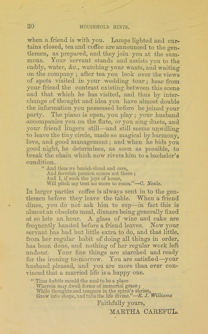 when a friend is with you. Lamps lighted and cur- tains closed, tea and coffee are announced to the gen- tlemen, as prepared, and they join you at the sum- mons. Your servant stands and assists you to the caddy, water, &c., watching your wants, and waiting on the company ; after tea yon look over the views of spots visited in your wedding tour ; hear from your friend the contrast existing between this scene and that which he has visited, and thus by inter- change of thought and idea you have almost double the information you possessed before he joined your party. The piano is open, you play ; your husband accompanies you on the flute, or you sing duets, and your friend lingers still—and still seems unwilling to leave the tiny circle, made so magical by harmony, love, and good management; and when he bids you good night, he determines, as soon as possible, to break the chain which now rivets him to a bachelor’s condition. “ And thus we banish cloud and care, And feverish passion comes not there ; And I, if such the joys of home, Will pitch my tent no more to roam.”—C. Neale. In larger parties coffee is always sent in to the gen- tlemen before they leave the table. When a friend dines, you do not ask him to sup—in fact this is almost an obsolete meal, dinners being generally fixed at so late an hour. A glass of wine and cake are frequently handed before a friend leaves. How your servant has had but little extra to do, and that little, from her regular habit of doing all things in order, has been done, and nothing of her regular work left undone'. Your fine things are starched and ready for the ironing to-morrow. You are satisfied—your husband pleased, and you are more than ever con- vinced that a married life is a happy one. “ Thus habits mould the soul to be a place Wherein may dwell forms of immortal fprace ; While thoughts and tempers in the spirit’s shrine. Grow into shape, and take the life divine.”—R. J. Williams Faithfully yours,