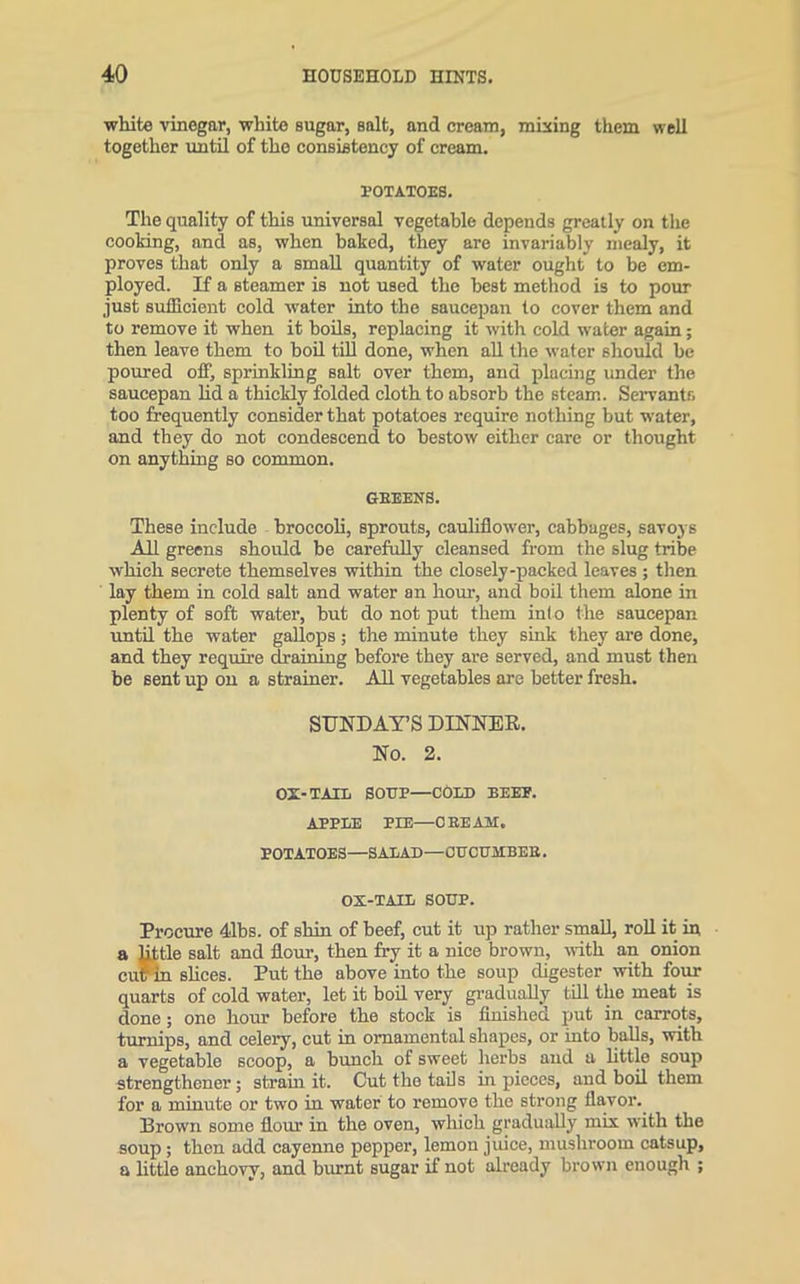 white vinegar, white sugar, salt, and cream, mixing them well together until of the consistency of cream. POTATOES. The quality of this universal vegetable depends greatly on the cooking, and as, when baked, they are invariably mealy, it proves that only a small quantity of water ought to be em- ployed. If a steamer is not used the best method is to pour just sufficient cold water into the saucepan to cover them and to remove it when it boils, replacing it with cold water again; then leave them to boil till done, when all the water should be poured off, sprinkling salt over them, and placing under the saucepan lid a thickly folded cloth to absorb the steam. Servants too frequently consider that potatoes require nothing but water, and they do not condescend to bestow either care or thought on anything so common. GBEENS. These include broccoli, sprouts, cauliflower, cabbages, savoj s All greens should be carefully cleansed from the slug tribe which secrete themselves within the closely-packed leaves ; then lay them in cold salt and water an hour, and boil them alone in plenty of soft water, but do not put them into the saucepan until the water gallops; the minute they sink they are done, and they require draining before they are served, and must then be sent up on a strainer. All vegetables are better fresh. SUNDAY’S DINNER. No. 2. OX-TAIL SOUP—COLD BEEP. APPLE PIE—C EE AM. POTATOES—SALAD—OUCUMBEE. OX-TAIL SOUP. Procure 41bs. of shin of beef, cut it up rather small, roll it in a little salt and flour, then fry it a nice brown, with an onion curin slices. Put the above into the soup digester with four quarts of cold water, let it boil very gradually till the meat is done; one hour before the stock is finished put in carrots, turnips, and celery, cut in ornamental shapes, or into balls, with a vegetable scoop, a bunch of sweet herbs and a little soup strengthener; strain it. Cut the tails in pieces, and boil them for a minute or two in water to remove the strong flavor. Brown some flour in the oven, which gradually mix with the soup; then add cayenne pepper, lemon juice, mushroom catsup, a little anchovy, and burnt sugar if not already brown enough ;