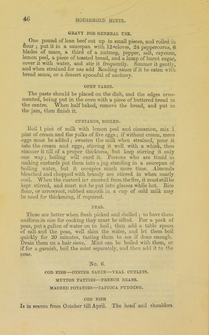 HEAVY TOE GENEEA'L USE. One pound of lean beef cut up in small pieces, and rolled in flour ; put it in a saucepan with 12 ’cloves, 24 peppercorns, 6 blades of mace, a third of a nutmeg, pepper, salt, cayenne, lemon peel, a piece of toasted bread, and a lump of burnt sugar, cover it with water, and stir it frequently. Simmer it gently, and when strained for use add Reading sauce if it be eaten with bread sauce, or a dessert spoonful of anchovy. OPEN l'AETS. The paste should be placed on the dish, and the edges orna- mented, being put in the oven with a piece of buttered bread in the centre. When half baked, remove the bread, and put in the jam, then finish it. CUSTAEDS, BOILED. Boil 1 pint of milk with lemon peel and cinnamon, mix 1 pint of cream and the yolks of five eggs ; if without cream, more eggs must be added; sweeten the milk when strained, pour it into the cream and eggs, stirring it well with a whisk, then simmer it till of a proper thickness, but keep stirring it only one way; boiling will curd it. Persons who are timid in making custards put them into a jug standing in a saucepan of boiling water, but it occupies much more time. Almonds bleached and chopped with brandy are stirred in when nearly cool. When the custard isr emoved from the fire, it must still be kept stirred, and must not .be put into glasses while hot. Rice flour, or arrowroot, rubbed smooth in a cup of cold milk may be used for thickening, if required. PEAS. These are better when fresh picked and shelled ; to have them uniform in size for cooking they must be sifted. For a peck of peas, put a gallon of water on to boil; then add a table spoon of salt and the peas, well skim the water, and let them boil quickly for 20 minutes, tasting them to see if done enough. Brain them on a hair sieve. Mint can be boiled witli them, or if for a garnish, boil the mint separately, and then add it to tho peas. No. 6. COD PISH—OYSTEB SAUCE—TEAL CUTLETS. MUTTON PATTIES—PBENCH BEANS. MASHED POTATOES—TAPIOCA PUDDING. COD PISH Is in season from October till April. Tbe head and shoulders
