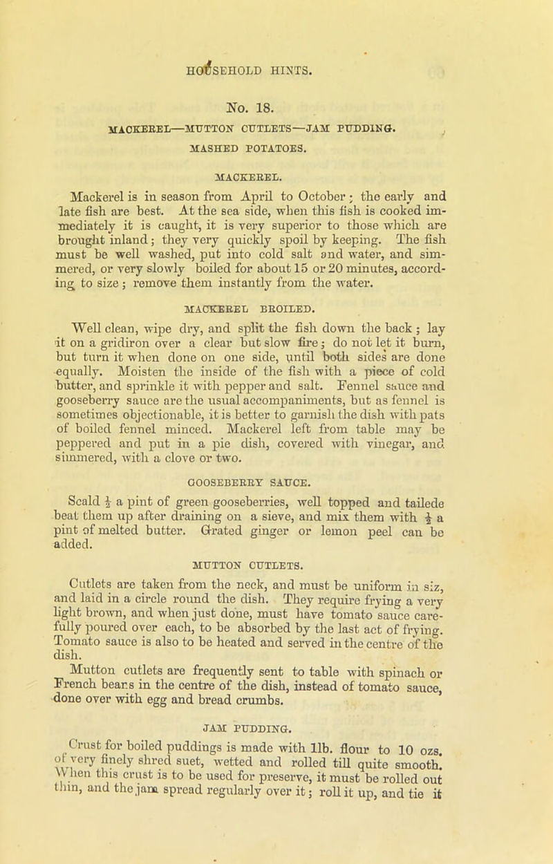 No. 18. MACKEREL—MUTTON CUTLETS—JAM PUDDING. MASHED POTATOES. MACKEEEL. Mackerel is in season from April to October ; the early and late fish are best. At the sea side, when this fish is cooked im- mediately it is caught, it is very superior to those which are brought inland; they very quickly spoil by keeping. The fish must be well washed, put into cold salt and water, and sim- mered, or very slowly boiled for about 15 or 20 minutes, accord- ing to size ; remove them instantly from the water. MACKEEEL BEOILED. Well clean, wipe dry, and split the fish down the back ; lay it on a gridiron over a clear but slow fire; do not let it burn, but turn it when done on one side, until both sides are done equally. Moisten the inside of the fish with a piece of cold butter, and sprinkle it with pepper and salt. Fennel sauce and gooseberry sauce are the usual accompaniments, but as fennel is sometimes objectionable, it is better to garnish the dish with pats of boiled fennel minced. Mackerel left from table may be peppered and put in a pie dish, covered with vinegar, and simmered, with a clove or two. OOOSEBEEEY SAUCE. Scald | a pint of green gooseberries, well topped and tailede beat them up after draining on a sieve, and mix them with i a pint of melted butter. Grated ginger or lemon peel can be added. MUTTON CUTLETS. Cutlets are taken from the neck, and must be uniform in siz, and laid in a circle round the dish. They require frying a very fight brown, and when just done, must have tomato sauce care- fully poured over each, to be absorbed by the last act of frying. Tomato sauce is also to be heated and served hi the centre of the dish. Mutton cutlets are frequently sent to table with spinach or French bears in the centre of the dish, instead of tomato sauce, done over with egg and bread crumbs. JAM PUDDING. Crust for boiled puddings is made with 11b. flour to 10 ozs ol very finely shred suet, wetted and rolled till quite smooth! W lien this crust is to be used for preserve, it must be rolled out thin, and the jam spread regularly over it; roll it up, and tie it