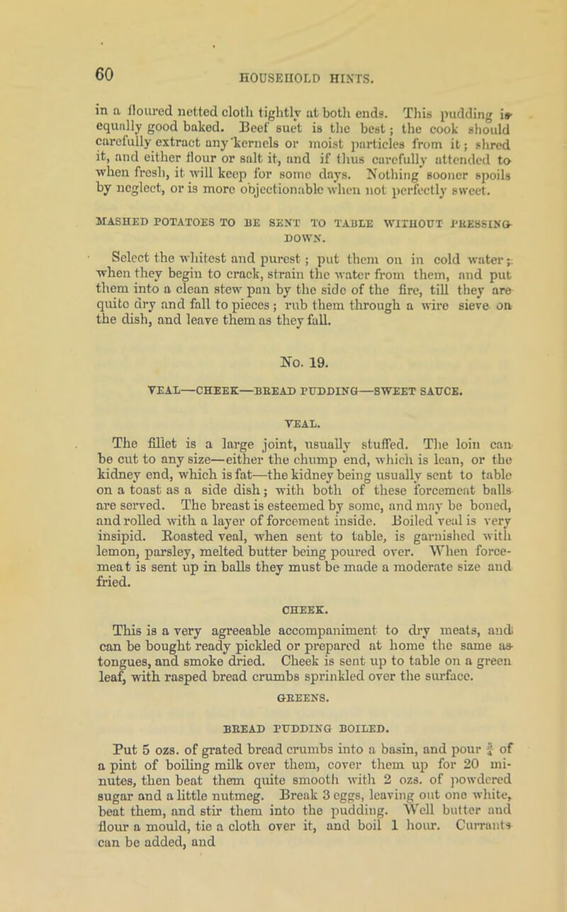 in a floured netted cloth tightly at both ends. This pudding is- equally good baked. Beef suet is the best; the cook should carefully extract any kernels or moist particles from it; shred it, and either flour or salt it, and if thus carefully attended to when fresh, it will keep for some days. Nothing sooner spoils by neglect, or is more objectionable when not perfectly sweet. MASHED POTATOES TO BE SENT TO TABLE WITHOUT PHESSING- DOWN. Select the whitest and purest; put them on in cold water when they begin to crack, strain the water from them, and put them into a clean stew pan by the side of the fire, till they are quito dry and fall to pieces ; rub them through a wire sieve on the dish, and leave them as they fall. No. 19. VEAL—CHEEK—BEEAD PUDDING—SWEET SAUCE. VEAL. The fillet is a large joint, usually stuffed. The loin can- be cut to any size—either the chump end, which is lean, or the kidney end, which is fat—the kidney being usually sent to table on a toast as a side dish; with both of these forcemeat balls are served. The breast is esteemed by some, and may be boned, and rolled with a layer of forcemeat inside. Boiled veal is very insipid. Boasted veal, when sent to table, is garnished with lemon, parsley, melted butter being poured over. When force- meat is sent up in balls they must be made a moderate size and fried. CHEEK. This is a very agreeable accompaniment to dry meats, and. can be bought ready pickled or prepared at home the same as- tongues, and smoke dried. Cheek is sent up to table on a green leaf, with rasped bread crumbs sprinkled over the surface. GBEENS. BEEAD PUDDING BOILED. Put 5 ozs. of grated bread crumbs into a basin, and pour £ of a pint of boiling milk over them, cover them up for 20 mi- nutes, then beat them quite smooth with 2 ozs. of powdered sugar and a little nutmeg. Break 3 eggs, leaving out ono white, beat them, and stir them into the pudding. Well butter and flour a mould, tie a cloth over it, and boil 1 hour. Currants can be added, and