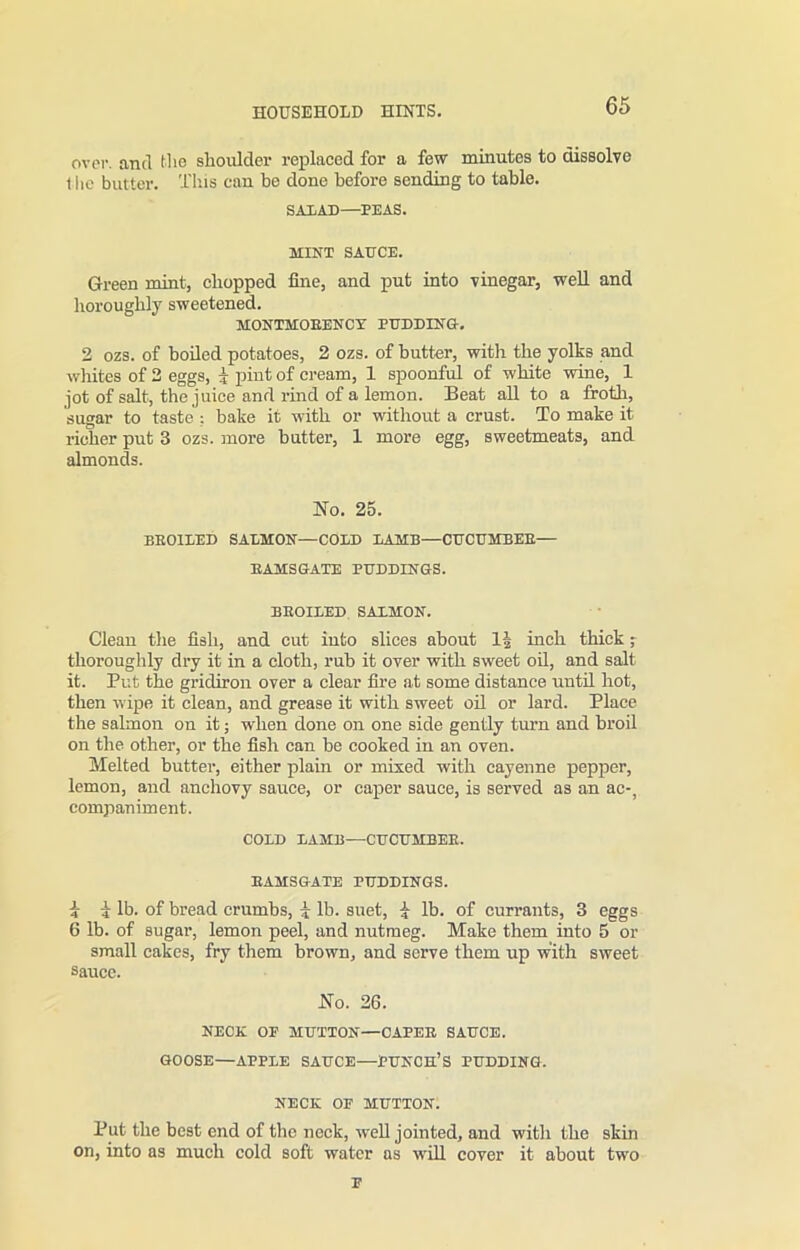 over, and the shoulder replaced for a few minutes to dissolve t he butter. This can be done before sending to table. SALAD—PEAS. MINT SAUCE. Green mint, chopped fine, and put into vinegar, well and horoughly sweetened. MONTMOEENCN PUDDING-. 2 ozs. of boded potatoes, 2 ozs. of butter, with the yolks and whites of 2 eggs, i pint of cream, 1 spoonful of white wine, 1 jot of salt, the juice and rind of a lemon. Beat all to a froth, sugar to taste : bake it with or without a crust. To make it richer put 3 ozs. more butter, 1 more egg, sweetmeats, and almonds. No. 25. BEOILED SALMON—COLD LAMB—CUCUMBEE— EAMS GATE PUDDINGS. BEOILED SALMON. Clean the fish, and cut into slices about 1| inch thick; thoroughly dry it in a cloth, rub it over with sweet od, and salt it. Put the gridiron over a clear fire at some distance untd hot, then wipe it clean, and grease it with sweet od or lard. Place the salmon on it; when done on one side gently turn and broil on the other, or the fish can be cooked in an oven. Melted butter, either plain or mixed with cayenne pepper, lemon, and anchovy sauce, or caper sauce, is served as an ac-, companiment. COLD LAMB—CUCUMBEE. EAMSGATE PUDDINGS. i i lb. of bread crumbs, i lb. suet, i lb. of currants, 3 eggs 6 lb. of sugar, lemon peel, and nutmeg. Make them into 5 or small cakes, fry them brown, and serve them up with sweet sauce. No. 26. NECK OP MUTTON—CAPEE SAUCE. GOOSE—APPLE SAUCE—PUNCH’S PUDDING. NECK OF MUTTON. Put the best end of the neck, wed jointed, and with the skin on, into as much cold soft water as will cover it about two F