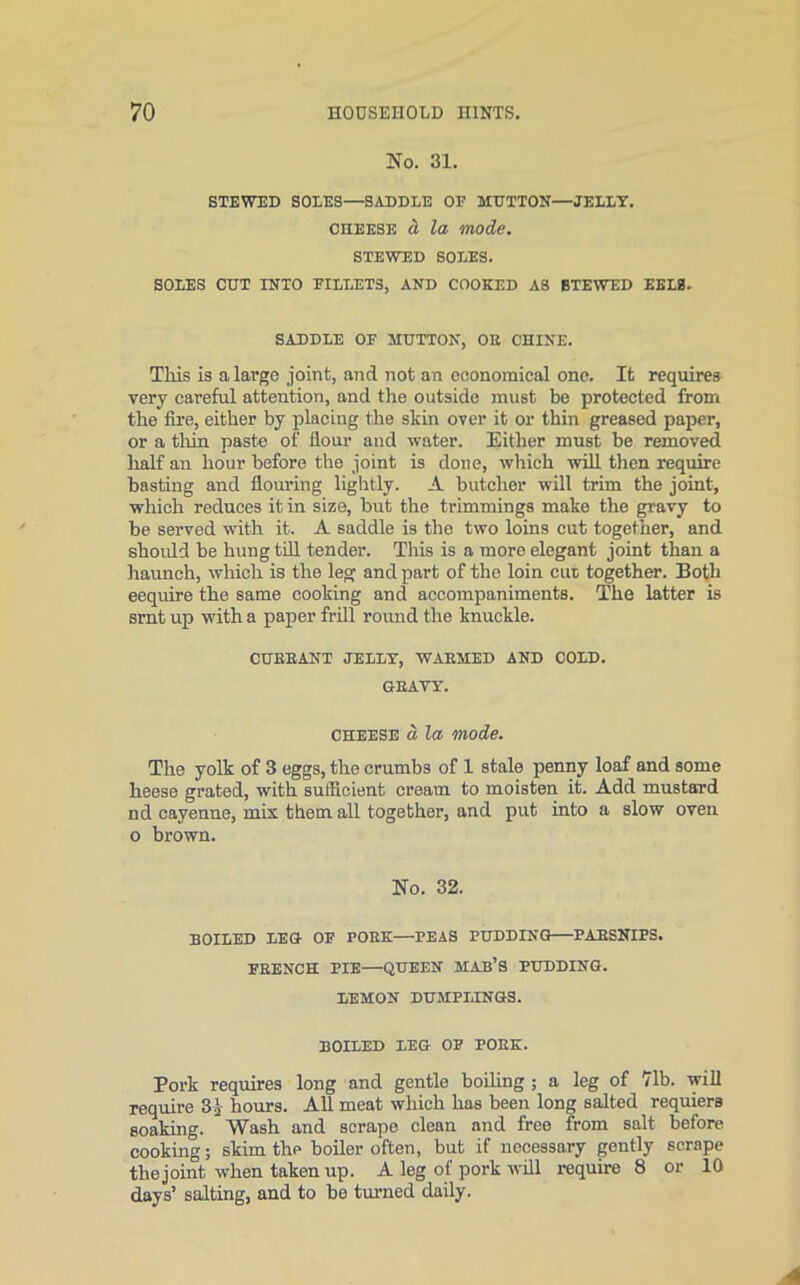 No. 31. STEWED SOLES—SADDLE OP MUTTON—JELLY. cheese a la mode. STEWED SOLES. SOLES CUT INTO PILLETS, AND COOKED AS STEWED EELS. SADDLE OP MUTTON, OE CHINE. This is a large joint, and not an economical one. It requires very careful attention, and the outside must be protected from the fire, either by placing the skin over it or thin greased paper, or a thin paste of dour and water. Either must be removed half an hour before the joint is done, which will then require basting and douring lightly. A butcher will trim the joint, which reduces it in size, but the trimmings make the gravy to be served with it. A saddle is the two loins cut together, and should be hung till tender. This is a more elegant joint than a haunch, which is the leg and part of the loin cut together. Both eequire the same cooking and accompaniments. The latter is srnt up with a paper frill round the knuckle. CUEEANT JELLY, WAEMED AND COLD. GBAVY. cheese d la mode. The yolk of 3 eggs, the crumbs of 1 stale penny loaf and some heese grated, with sufficient cream to moisten it. Add mustard nd cayenne, mis them all together, and put into a slow oven o brown. No. 32. BOILED LEG OP POEK—PEAS PUDDING PAESNIPS. PKENCH PIE—QUEEN HAB’S PUDDING. LEMON DUMPLINGS. BOILED LEG OP POEK. Pork requires long and gentle boiling ; a leg of 71b. will require 3$ hours. All meat which has been long salted requiers soaking. Wash and scrape clean and free from salt before cooking; skim the boiler often, but if necessary gently scrape the joint when taken up. A leg of pork will require 8 or 10 days’ salting, and to be turned daily.