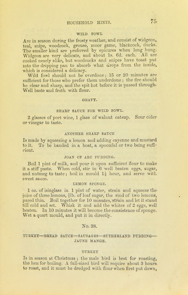75- WILD FOWL Are in season during the frosty weather, and consist of widgeon, teal, snipe, woodcock, grouse, moor game, blackcock, ducks. The smaller kind are preferred by epicures when long hung. Widgeon are very delicate, and about Is. 6d. each. All are cooked nearly alike, but woodcocks and snipes have toast put into the dripping pan to absorb what drops from the inside, which is considered a delicacy. Wild fowl should not be overdone; 15 or 20 minutes are sufficient for those who prefer them underdone ; the fire should be clear and sharp, and the spit hot before it is passed through- Well baste and froth with flour. GRAYY. SHARP SAUCE FOE WILD FOWL. 2 glasses of port wine, 1 glass of walnut catsup. Sour cider or vinegar to taste. ANOTHER SHAEP SAUCE Is made by squeezing a lemon and adding cayenne and mustard to it. To be handed in a boat, a spoonful or two being suffi- cient. JOAN OF AEC PUDDING. Boil 1 pint of milk, and pour it upon sufficient flour to make it a stiff paste. When cold, stir in 6 well beaten eggs, sugar, and nutmeg to taste; boil in mould 11 hour, and serve with sweet sauce. LEMON SPONGE. 1 oz. of isinglass in 1 pint of water, strain and squeeze the juice of three lemons, fib. of loaf sugar, the rind of two lemons, pared thin. Boil together for 10 minutes, strain and let it stand till cold and set. Whisk it and add the whites of 2 eggs, well beaten. In 10 minutes it will become the consistence of sponge. Wet a quart mould, and put it in directly. No. 38. TURKEY—BBEAD SAUCE—SAUSAGES—SUTHERLAND PUDDING JAUNE MANGE. TURKEY Is in season at Christmas ; the male bird is best for roasting, the hen for boiling. A full-sized bird will require about 3 hours to roast, and it must be dredged with flour when first put down,