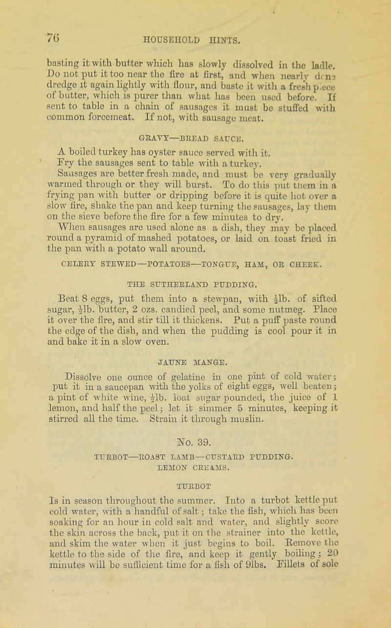 70 basting it with butter which has slowly dissolved in the ladle. Do not put it too near the lire at first, and when nearly dene dredge it again lightly with flour, and baste it with a fresh p.ece of butter, which is purer than what has been used before. If sent to table in a chain of sausages it must be stuffed with common forcemeat. If not, with sausage meat. GBAVY—BREAD SAUCE. A boiled turkey has oyster sauce served with it. Fry the sausages sent to table with a turkey. Sausages are better fresh made, and must be very gradually warmed through or they will burst. To do this put ttiem in a frying pan with butter or dripping before it is quite hot over a slow tire, shake the pan and keep turning the sausages, lay them on the sieve before the fire for a few minutes to dry. When sausages are used alone as a dish, they may be placed round a pyramid of mashed potatoes, or laid on toast fried in the pan with a potato wall around. CELERY STEWED—POTATOES—TONGUE, HAM, OR CHEEK. THE SUTHERLAND PUDDING. Beat 8 eggs, put them into a stewpan, with -Jib. of sifted sugar, Jib. butter, 2 ozs. candied peel, and some nutmeg. Place it over the fire, and stir till it thickens. Put a puff paste round the edge of the dish, and when the pudding is cool pour it in and bake it in a slow oven. JAUNE MANGE. Dissolve one ounce of gelatine in one pint of cold water; put it in a saucepan with the yolks of eight eggs, well beaten; a pint of white wine, Jib. loat sugar pounded, the juice of 1 lemon, and half the peel; let it simmer 5 minutes, keeping it stirred all the time. Strain it through muslin. IN'o. 39. TURBOT—ROAST LAMB—CUSTARD PUDDING. LEMON CREAMS. TURBOT Is in season throughout the summer. Into a turbot kettle put cold water, with a handful of salt; take the fish, which has been soaking for an hour in cold salt and water, and slightly score the skin across the back, put it on the strainer into the kettle, and skim the water when it just begins to boil. Remove the kettle to the side of the fire, and keep it gently boiling; 20 minutes will be sufficient time for a fish of 91bs. Fillets of sole