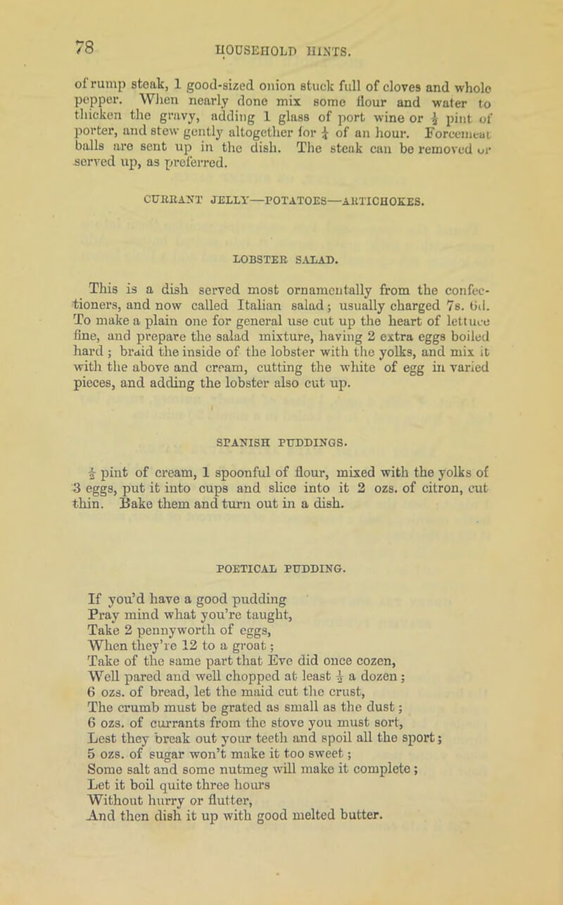 of rump steak, 1 good-sized onion stuck full of cloves and whole pepper. When nearly done mix some Hour and water to thicken the gravy, adding 1 glass of port wine or £ pint of porter, and stew gently altogether lor £ of an hour. Forcemeat balls are sent up in the dish. The steak can be removed or served up, as preferred. CURRANT JEULl'—POTATOES—ARTICHOKES. LOBSTER SALAD. This is a dish served most ornamentally from the confec- tioners, and now called Italian salad; usually charged 7s. tid. To make a plain one for general use cut up the heart of lef t uee Hue, and prepare the salad mixture, having 2 extra eggs boiled hard ; braid the inside of the lobster with the yolks, and mix it with the above and cream, cutting the white of egg in varied pieces, and adding the lobster also cut up. SPANISH PUDDINGS. \ pint of cream, 1 spoonful of flour, mixed with the yolks of 3 eggs, put it into cups and slice into it 2 ozs. of citron, cut thin. Bake them and turn out in a dish. POETICAL PUDDING. If you’d have a good pudding Pray mind what you’re taught, Take 2 pennyworth of eggs, When they’re 12 to a groat; Take of the same part that Eve did once cozen, Well pared and well chopped at least A a dozen; 6 ozs. of bread, let the maid cut the crust, The crumb must be grated as small as the dust; 6 ozs. of currants from the stove you must sort, Lest they break out your teeth and spoil all the sport; 5 ozs. of sugar won’t make it too sweet; Some salt and some nutmeg will make it complete; Let it boil quite three hours Without hurry or flutter, And then dish it up with good melted butter.