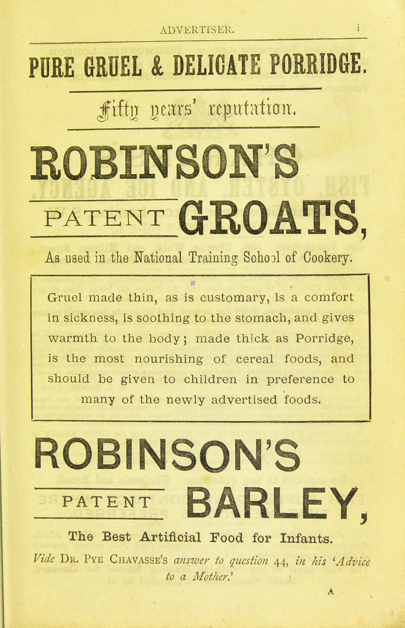 PDRE GRUEL & DELICATE PORRIDGE. Jfvffn 11 cars’ reputation. ROBINSON’S PATENT ;groats, As used in the National Training School of Cookery. Gruel made thin, as is customary, is a comfort in sickness, is soothing to the stomach, and gives warmth to the body; made thick as Porridge, is the most nourishing of cereal foods, and should be given to children in preference to many of the newly advertised foods. ROBINSON’S patent BARLEY, The Best Artificial Food, for Infants. Vide Dr. Pye Chavasse’s answer to question 44, in his 1 Advice to a Mother.’ A