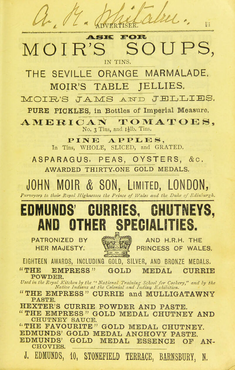 ASK FOR MOIR’S SOUPS, IN TINS. THE SEVILLE ORANGE MARMALADE, MOIR’S TABLE JELLIES, MOIR’S JAM_S azcstid JELLIES. PURE PICKLES, in Bottles of Imperial Measure. AMEBI OA^ T OMATOES, No. 3 Tins, and I Jib. Tins, PINE TV IJ T* L E S , In Tins, WHOLE, SLICED, and GRATED. ASPARAGUS. PEAS, OYSTERS, & c. AWARDED THIRTY-ONE GOLD MEDALS. JOHN mR I SON, Limited, LON DON, purveyors to their Royal Highnesses the Prince of Wales and the Duke of Edinburgh. EDMUNDS CURRIES, CHUTNEYS, AND OTHER SPECIALITIES. PATRONIZED BY HER MAJESTY. AND H.R.H. THE PRINCESS OF WALES, EIGHTEEN AWARDS, INCLUDING GOLD, SILVER, AND BRONZE MEDALS. “THE EMPRESS” GOLD MEDAL CURRIE POWDER. Used in the Royal Kitchen by the “ National Training School for Cookery, and by the Native Indians at the Colonial and Indiay Exhibition. “THE EMPRESS” CURRIE and MULLIGATAWNY PASTE HEXTER’S CURRIE POWDER AND PASTE. “THE EMPRESS” GOLD MEDAL CHUTNEY AND CHUTNEY SAUCE. “THE FAVOURITE” GOLD MEDAL CHUTNEY. EDMUNDS’ GOLD MEDAL ANCHOVY PASTE. EDMUNDS’ GOLD MEDAL ESSENCE OF AN- CHOVIES. J, EDMUNDS, 10, STONEFIELD TERRACE, BJRESBURY, H.