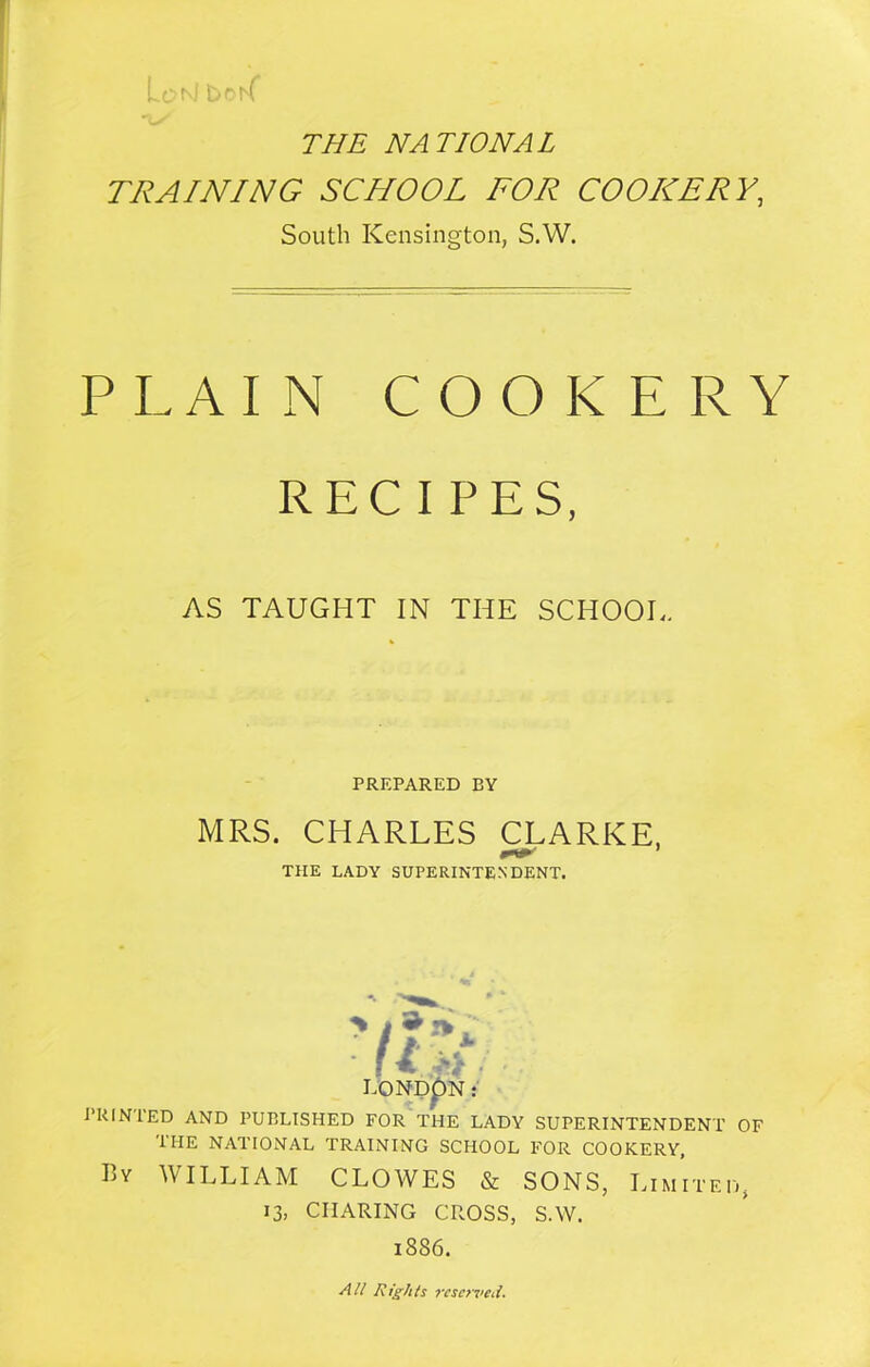 LonJ boK THE NATIONAL TRAINING SCHOOL FOR COOKERY, South Kensington, S.W. PLAIN COOKERY RECIPES, AS TAUGHT IN THE SCHOOL. PREPARED BY MRS. CHARLES CLARKE, THE LADY SUPERINTENDENT. vistj I.ONDpN: PRINTED AND PUBLISHED FOR THE LADY SUPERINTENDENT OF the national training school for cookery, By WILLIAM CLOWES & SONS, Limited, 13, CHARING CROSS, S.W. 1886. All Rights resented.