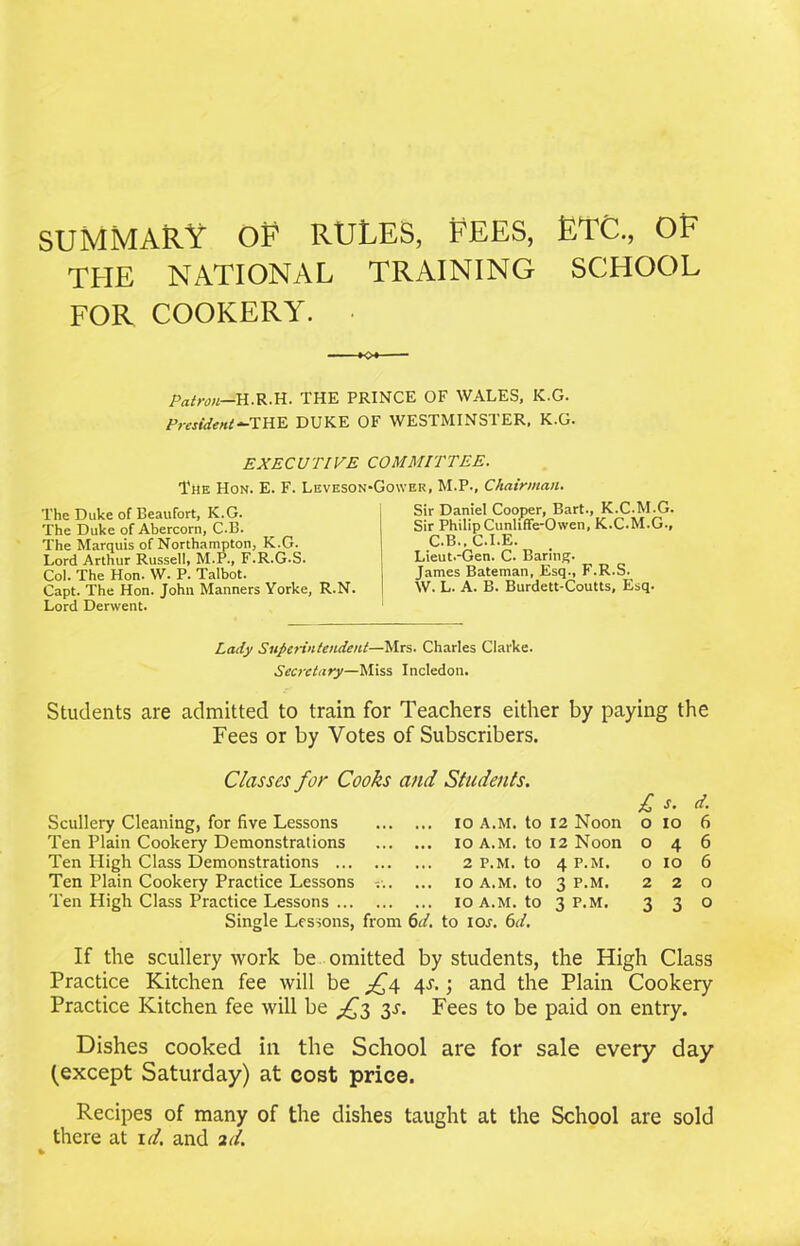 SUMMARY OF RULES, FEES, ETC., OF THE NATIONAL TRAINING SCHOOL FOR COOKERY. •o*- patron—H.R.H. THE PRINCE OF WALES, K.G. President-THE DUKE OF WESTMINSTER, K.G. EXECUTIVE COMMITTEE. The Hon. E. F. Leveson-Gower, M.P., Chairman. The Duke of Beaufort, K.G. The Duke of Abercorn, C.B. The Marquis of Northampton, K.G. Lord Arthur Russell, M.P., F.R.G.S. Col. The Hon. W. P. Talbot. Capt. The Hon. John Manners Yorke, R.N. Lord Derwent. Sir Daniel Cooper, Bart., K.C.M.G. Sir Philip Cunliffe-Owen, K.C.M.G., C.B., C.I.E. Lieut.-Gen. C. Baring. James Bateman, Esq., F.R.S. W. L. A. B. Burdett-Coutts, Esq. Lady Superintendent—Mrs. Charles Clarke. Secretary—Miss Incledon. Students are admitted to train for Teachers either by paying the Fees or by Votes of Subscribers. Classes for Cooks and Students. £ s. d. Scullery Cleaning, for five Lessons ... 10 A.M. to 12 Noon 0 10 6 Ten Plain Cookery Demonstrations ... 10 A.M. to 12 Noon 0 4 6 Ten High Class Demonstrations ... 2 P.M. to 4 P.M. 0 10 6 Ten Plain Cookery Practice Lessons ... ... 10 A.M. to 3 P.M. 2 2 0 Ten High Class Practice Lessons ... 10 A.M. to 3 P.M. 3 3 0 Single Lessons, from 6d to ioj. 6d. If the scullery work be omitted by students, the High Class Practice Kitchen fee will be £4 4.1.; and the Plain Cookery Practice Kitchen fee will be ^3 3s. Fees to be paid on entry. Dishes cooked in the School are for sale every day (except Saturday) at cost price. Recipes of many of the dishes taught at the School are sold there at id. and 2d.