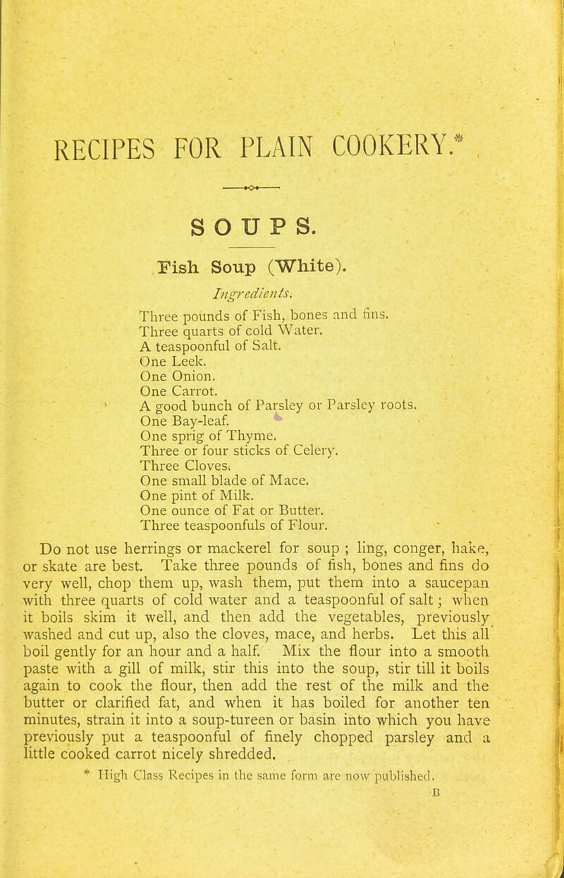 recipes for plain cookery* SOUPS. Fish Soup (White). Ingredients. Three pounds of Fish, bones and tins. Three quarts of cold Water. A teaspoonful of Salt. One Leek. One Onion. One Carrot. A good bunch of Parsley or Parsley roots. One Bay-leaf. One sprig of Thyme. Three or four sticks of Celery. Three Cloves; One small blade of Mace. One pint of Milk. One ounce of Fat or Butter. Three teaspoonfuls of Flour. Do not use herrings or mackerel for soup ; ling, conger, hake, or skate are best. Take three pounds of fish, bones and fins do very well, chop them up, wash them, put them into a saucepan with three quarts of cold water and a teaspoonful of salt; when it boils skim it well, and then add the vegetables, previously washed and cut up, also the cloves, mace, and herbs. Let this all boil gently for an hour and a half. Mix the flour into a smooth paste with a gill of milk, stir this into the soup, stir till it boils again to cook the flour, then add the rest of the milk and the butter or clarified fat, and when it has boiled for another ten minutes, strain it into a soup-tureen or basin into which you have previously put a teaspoonful of finely chopped parsley and a little cooked carrot nicely shredded. * High Class Recipes in the same form are now published. B