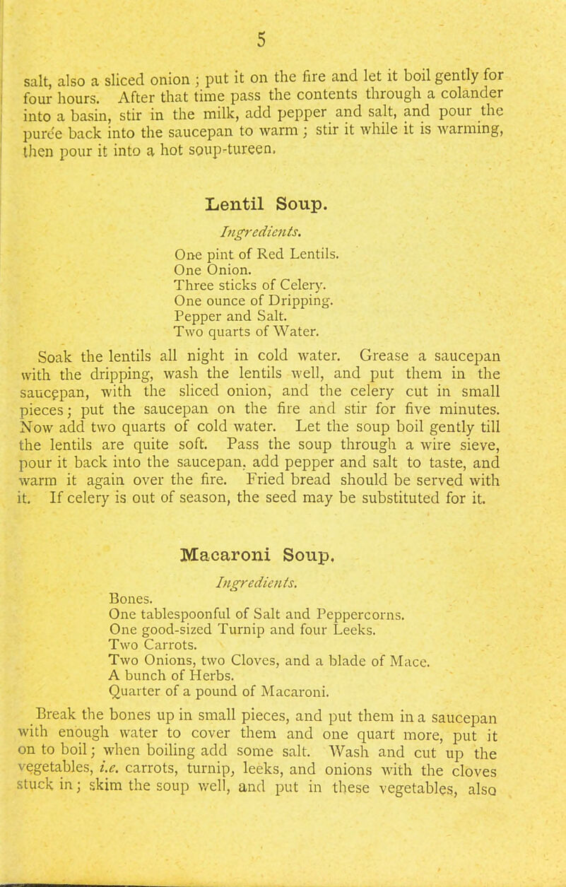 salt, also a sliced onion ; put it on the liie and let it boil gently for four hours. After that time pass the contents through a colander into a basin, stir in the milk, add pepper and salt, and poui the puree back into the saucepan to warm ; stir it while it is warming, then pour it into a hot soup-tureen. Lentil Soup. Ingredients. One pint of Red Lentils. One Onion. Three sticks of Celery. One ounce of Dripping. Pepper and Salt. Two quarts of Water. Soak the lentils all night in cold water. Grease a saucepan with the dripping, wash the lentils well, and put them in the saucepan, with the sliced onion, and the celery cut in small pieces; put the saucepan on the fire and stir for five minutes. Now add two quarts of cold water. Let the soup boil gently till the lentils are quite soft. Pass the soup through a wire sieve, pour it back into the saucepan, add pepper and salt to taste, and warm it again over the fire. Fried bread should be served with it. If celery is out of season, the seed may be substituted for it. Macaroni Soup. Ingredients. Bones. One tablespoonful of Salt and Peppercorns. One good-sized Turnip and four Leeks. Two Carrots. Two Onions, two Cloves, and a blade of Mace. A bunch of Herbs. Quarter of a pound of Macaroni. Break the bones up in small pieces, and put them in a saucepan with enough water to cover them and one quart more, put it on to boil; when boiling add some salt. Wash and cut up the vegetables, i.e. carrots, turnip, leeks, and onions with the cloves stuck in; skim the soup well, and put in these vegetables, also