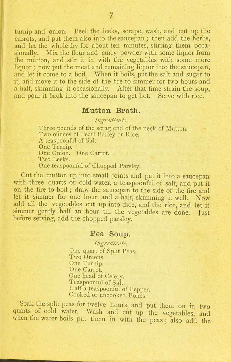 turnip and onion. Peel the leeks, scrape, wash, and cut up the carrots, and put them also into the saucepan; then add the herbs, and let the whole fry for about ten minutes, stirring them occa- sionally. Mix the flour and curry powder with some liquor from the mutton, and stir it in with the vegetables with some more liquor; now put the meat and remaining liquor into the saucepan, and let it come to a boil. When it boils, put the salt and sugar to it, and move it to the side of the Are to simmer for two hours and a half, skimming it occasionally. After that time strain the soup, and pour it back into the saucepan to get hot. Serve with rice. Mutton Broth. Ingredients. Three pounds of the scrag end of the neck of Mutton. Two ounces of Pearl Barley or Rice. A teaspoonful of Salt. One Turnip. One Onion. One Carrot. Two Leeks. One teaspoonful of Chopped Parsley. Cut the mutton up into small joints and put it into a saucepan with three quarts of cold water, a teaspoonful of salt, and put it on the fire to boil; draw the saucepan to the side of the fire and let it simmer for one hour and a half, skimming it well. Now add all the vegetables cut up into dice, and the rice, and let it simmer gently half an hour till the vegetables are done. Just before serving, add the chopped parsley. Pea Soup. Ingredients. One quart of Split Peas. Two Onions. One Turnip. One Carrot. One head of Celery. Teaspoonful of Salt. Half a teaspoonful of Pepper. Cooked or uncooked Bones. Soak the split peas for twelve hours, and put them on in two quarts of cold water. Wash and cut up the vegetables and when the water boils put them in with the peas; also add the