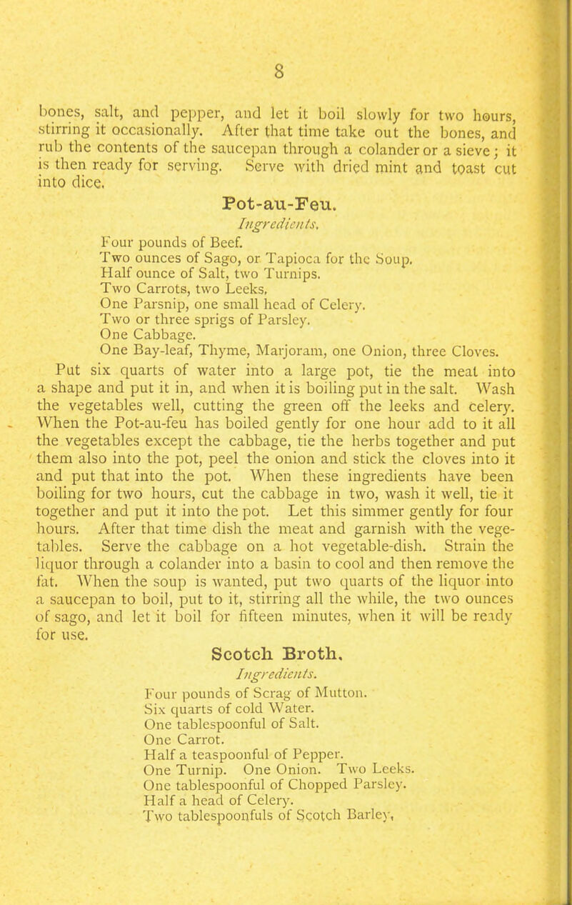 bones, salt, and pepper, and let it boil slowly for two hours, stirring it occasionally. After that time take out the bones, and rub the contents of the saucepan through a colander or a sieve; it is then ready for serving. Serve with dried mint and toast cut into dice. Pot-au-Feu. Ingredients. Four pounds of Beef. Two ounces of Sago, or Tapioca for the Soup. Half ounce of Salt, two Turnips. Two Carrots, two Leeks, One Parsnip, one small head of Celery. Two or three sprigs of Parsley. One Cabbage. One Bay-leaf, Thyme, Marjoram, one Onion, three Cloves. Put six quarts of water into a large pot, tie the meat into a shape and put it in, and when it is boiling put in the salt. Wash the vegetables well, cutting the green off the leeks and celery. When the Pot-au-feu has boiled gently for one hour add to it all the vegetables except the cabbage, tie the herbs together and put them also into the pot, peel the onion and stick the cloves into it and put that into the pot. When these ingredients have been boiling for two hours, cut the cabbage in two, wash it well, tie it together and put it into the pot. Let this simmer gently for four hours. After that time dish the meat and garnish with the vege- tables. Serve the cabbage on a hot vegetable-dish. Strain the liquor through a colander into a basin to cool and then remove the fat. When the soup is wanted, put two quarts of the liquor into a saucepan to boil, put to it, stirring all the while, the two ounces of sago, and let it boil for fifteen minutes, when it will be ready for use. Scotch Broth. Ingredients. Four pounds of Scrag of Mutton. Six quarts of cold Water. One tablespoonful of Salt. One Carrot. Half a teaspoonful of Pepper. One Turnip. One Onion. Two Leeks. One tablespoonful of Chopped Parsley. Half a head of Celery. Two tablespoonfuls of Scotch Barley,