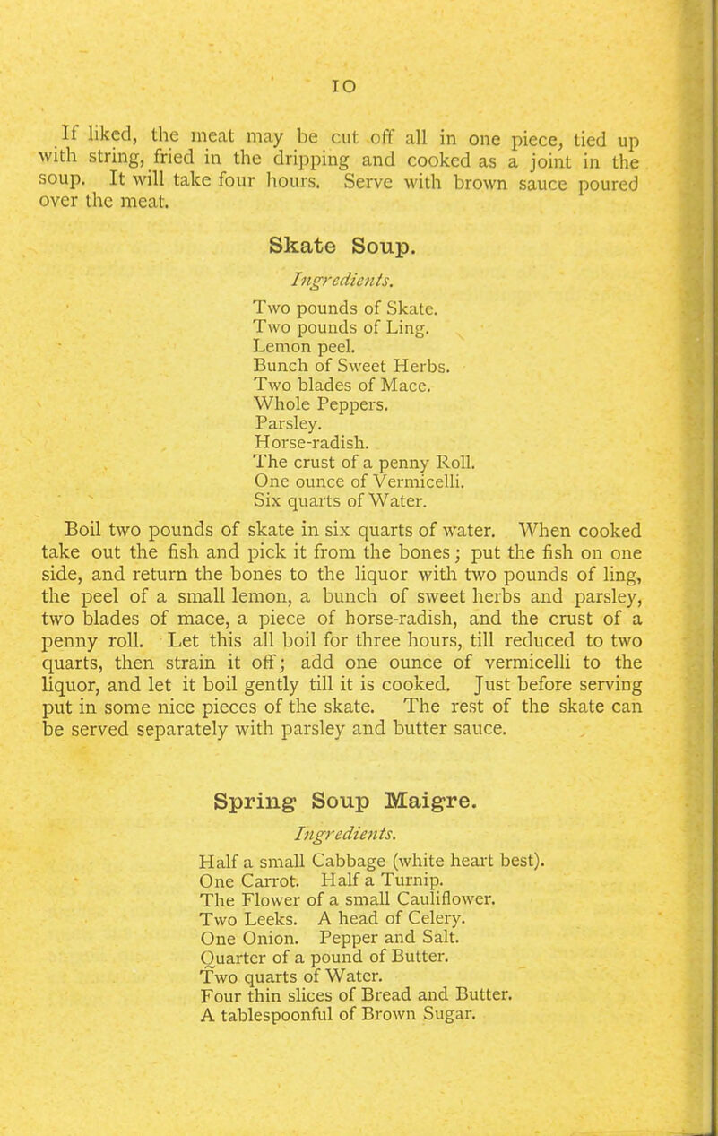 IO If liked, the meat may be cut off all in one piece, tied up with string, fried in the dripping and cooked as a joint in the soup. It will take four hours. Serve with brown sauce poured over the meat. Skate Soup. Ingredients. Two pounds of Skate. Two pounds of Ling. Lemon peel. Bunch of Sweet Herbs. Two blades of Mace. Whole Peppers. Parsley. Horse-radish. The crust of a penny Roll. One ounce of Vermicelli. Six quarts of Water. Boil two pounds of skate in six quarts of water. When cooked take out the fish and pick it from the bones; put the fish on one side, and return the bones to the liquor with two pounds of ling, the peel of a small lemon, a bunch of sweet herbs and parsley, two blades of mace, a piece of horse-radish, and the crust of a penny roll. Let this all boil for three hours, till reduced to two quarts, then strain it off; add one ounce of vermicelli to the liquor, and let it boil gently till it is cooked. Just before serving put in some nice pieces of the skate. The rest of the skate can be served separately with parsley and butter sauce. Spring Soup Maigre. Ingredients. Half a small Cabbage (white heart best). One Carrot. Half a Turnip. The Flower of a small Cauliflower. Two Leeks. A head of Celery. One Onion. Pepper and Salt. Quarter of a pound of Butter. Two quarts of Water. Four thin slices of Bread and Butter. A tablespoonful of Brown Sugar.