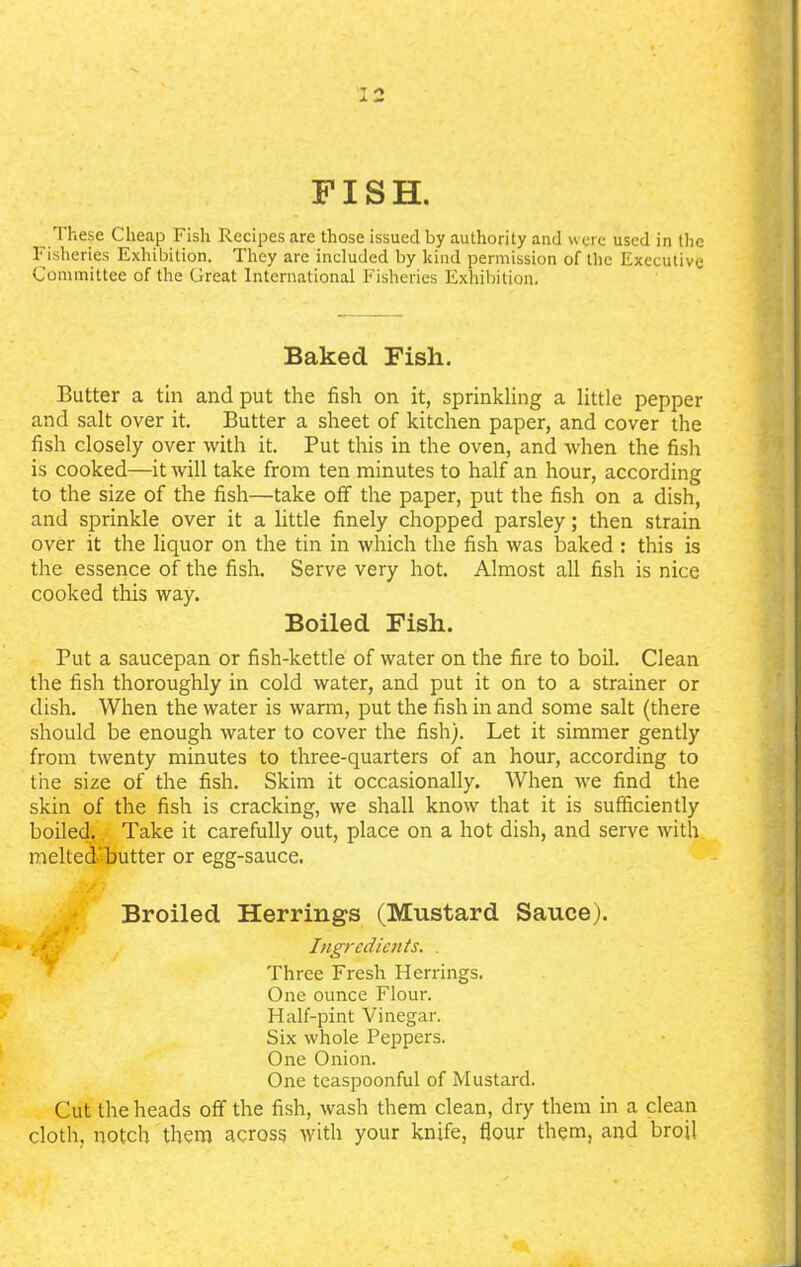 7 r> FISH. These Cheap Fish Recipes are those issued by authority and were used in the fisheries Exhibition. They are included by kind permission of the Executive Committee of the Great International Fisheries Exhibition. Baked Fish. Butter a tin and put the fish on it, sprinkling a little pepper and salt over it. Butter a sheet of kitchen paper, and cover the fish closely over with it. Put this in the oven, and when the fish is cooked—it will take from ten minutes to half an hour, according to the size of the fish—take off the paper, put the fish on a dish, and sprinkle over it a little finely chopped parsley; then strain over it the liquor on the tin in which the fish was baked : this is the essence of the fish. Serve very hot. Almost all fish is nice cooked this way. Boiled Fish. Put a saucepan or fish-kettle of water on the fire to boil. Clean the fish thoroughly in cold water, and put it on to a strainer or dish. When the water is warm, put the fish in and some salt (there should be enough water to cover the fish). Let it simmer gently from twenty minutes to three-quarters of an hour, according to the size of the fish. Skim it occasionally. When we find the skin of the fish is cracking, we shall know that it is sufficiently boiled. Take it carefully out, place on a hot dish, and serve with melted'butter or egg-sauce. Broiled Herrings (Mustard Sauce). Ingredients. . Three Fresh Herrings. One ounce Flour. Half-pint Vinegar. Six whole Peppers. One Onion. One teaspoonful of Mustard. Cut the heads off the fish, wash them clean, dry them in a clean cloth, notch them across with your knife, flour them, and broil