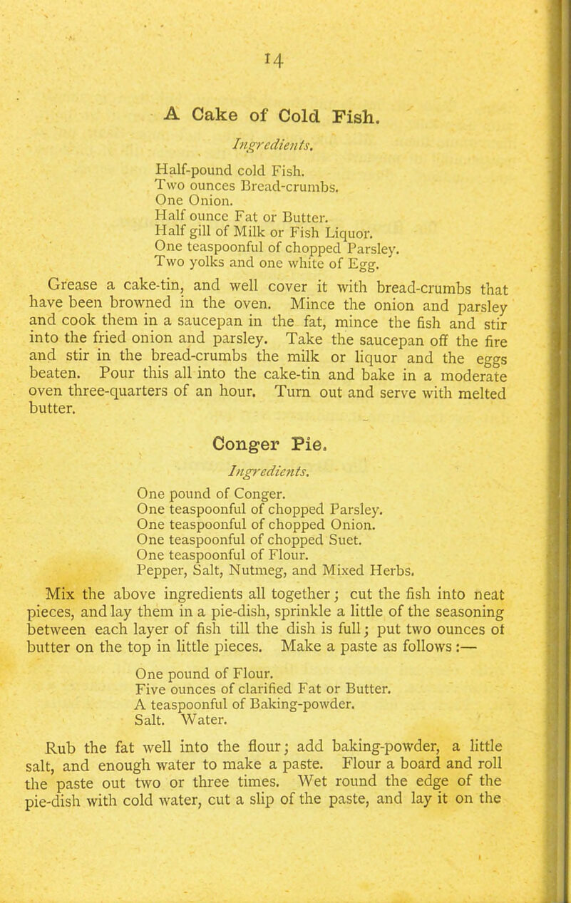 H A Cake of Cold Fish. Ingredients. Half-pound cold Fish. Two ounces Bread-crumbs. One Onion. Half ounce Fat or Butter. Half gill of Milk or Fish Liquor. One teaspoonful of chopped Parsley. Two yolks and one white of Egg. Grease a cake-tin, and well cover it with bread-crumbs that have been browned in the oven. Mince the onion and parsley and cook them in a saucepan in the fat, mince the fish and stir into the fried onion and parsley. Take the saucepan off the fire and stir in the bread-crumbs the milk or liquor and the eggs beaten. Pour this all into the cake-tin and bake in a moderate oven three-quarters of an hour. Turn out and serve with melted butter. Conger Pie. Ingredients. One pound of Conger. One teaspoonful of chopped Parsley. One teaspoonful of chopped Onion. One teaspoonful of chopped Suet. One teaspoonful of Flour. Pepper, Salt, Nutmeg, and Mixed Herbs, Mix the above ingredients all together; cut the fish into neat pieces, and lay them in a pie-dish, sprinkle a little of the seasoning between each layer of fish till the dish is full; put two ounces ot butter on the top in little pieces. Make a paste as follows:— One pound of Flour. Five ounces of clarified Fat or Butter. A teaspoonful of Baking-powder. Salt. Water. Rub the fat well into the flour; add baking-powder, a little salt, and enough water to make a paste. Flour a board and roll the paste out two or three times. Wet round the edge of the pie-dish with cold water, cut a slip of the paste, and lay it on the I