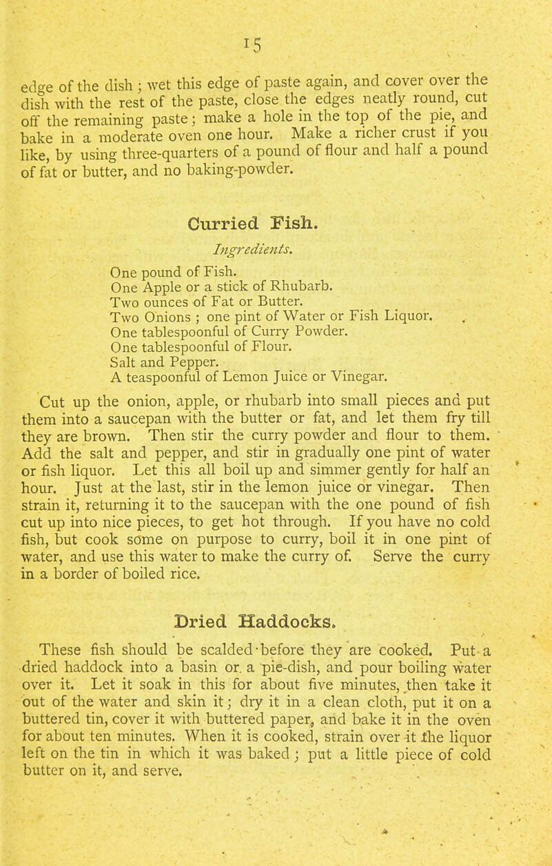 edge of the dish j wet this edge of paste again, and cover over the dish with the rest of the paste, close the edges neatly round, cut oft the remaining paste; make a hole in the top of the pie, and bake in a moderate oven one hour. !Make a richei crust if you like, by using three-quarters of a pound of flour and half a pound of fat or butter, and no baking-powder. Curried Fish. Ingredients. One pound of Fish. One Apple or a stick of Rhubarb. Two ounces of Fat or Butter. Two Onions ; one pint of Water or Fish Liquor. One tablespoonful of Curry Powder. One tablespoonful of Flour. Salt and Pepper. A teaspoonful of Lemon Juice or Vinegar. Cut up the onion, apple, or rhubarb into small pieces and put them into a saucepan with the butter or fat, and let them fry till they are brown. Then stir the curry powder and flour to them. Add the salt and pepper, and stir in gradually one pint of water or fish liquor. Let this all boil up and simmer gently for half an hour. Just at the last, stir in the lemon juice or vinegar. Then strain it, returning it to the saucepan with the one pound of fish cut up into nice pieces, to get hot through. If you have no cold fish, but cook some on purpose to curry, boil it in one pint of water, and use this water to make the curry of. Serve the curry in a border of boiled rice. Dried Haddocks. These fish should be scalded-before they are cooked. Put a dried haddock into a basin or. a pie-dish, and pour boiling water over it. Let it soak in this for about five minutes, then take it out of the water and skin it; dry it in a clean cloth, put it on a buttered tin, cover it with buttered paper, and bake it in the oven for about ten minutes. When it is cooked, strain over it the liquor left on the tin in which it was baked ; put a little piece of cold butter on it, and serve. A