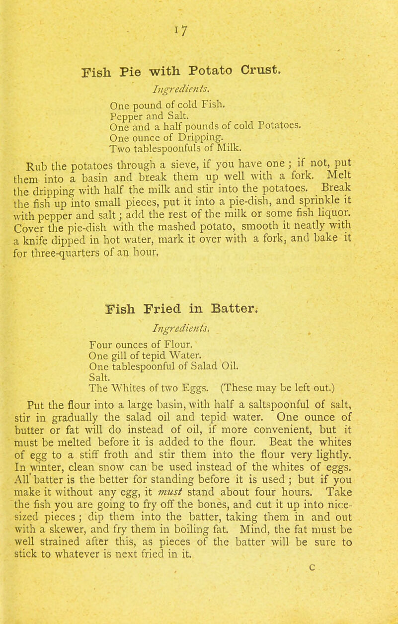 Fish Pie with Potato Crust. Ingredients. One pound of cold Fish, Pepper and Salt. One and a half pounds of cold Potatoes. One ounce of Dripping. Two tablespoonfuls of Milk. Rub the potatoes through a sieve, if you have one ; if not, put them into a basin and break them up well with a fork. Melt the dripping with half the milk and stir into the potatoes. Break the fish up into small pieces, put it into a pie-dish, and sprinkle it with pepper and salt; add the rest of the milk or some fish liquor. Cover the pie-dish with the mashed potato, smooth it neatly with a knife dipped in hot water, mark it over with a fork, and bake it for three-quarters of an hour, Fish Fried in Batter. Ingredients, Four ounces of Flour. One gill of tepid Water. One tablespoonful of Salad Oil. Salt. The Whites of two Eggs. (These may be left out.) Put the flour into a large basin, with half a saltspoonful of salt, stir in gradually the salad oil and tepid water. One ounce of butter or fat will do instead of oil, if more convenient, but it must be melted before it is added to the flour. Beat the whites of egg to a stiff froth and stir them into the flour very lightly. In winter, clean snow can be used instead of the whites of eggs. All' batter is the better for standing before it is used ; but if you make it without any egg, it must stand about four hours. Take the fish you are going to fry off the bones, and cut it up into nice- sized pieces; dip them into the batter, taking them in and out with a skewer, and fry them in boiling fat. Mind, the fat must be well strained after this, as pieces of the batter will be sure to stick to whatever is next fried in it. c