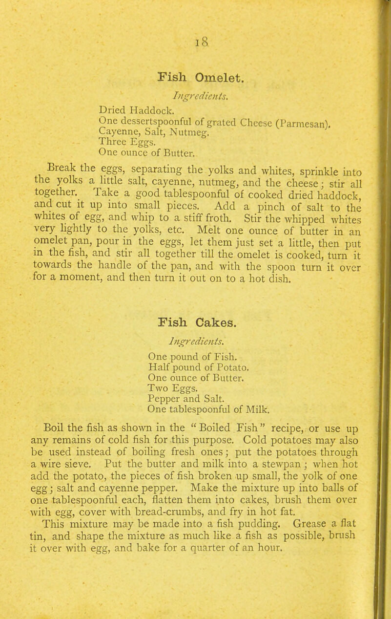 Fish Omelet. Ingredients. Dried Haddock. One dessertspoonful of grated Cheese (Parmesan). Cayenne, Salt, Nutmeg. Three Eggs. One ounce of Butter. Break the eggs, separating the yolks and whites, sprinkle into the yolks a little salt, cayenne, nutmeg, and the cheese; stir all together. Take a good tablespoonful of cooked dried haddock, and cut it up into small pieces. Add a pinch of salt to the whites of egg, and whip to a stiff froth. Stir the whipped whites very lightly to the yolks, etc. Melt one ounce of butter in an omelet pan, pour in the eggs, let them just set a little, then put in the fish, and stir all together till the omelet is cooked, turn it towards the handle of the pan, and with the spoon turn it over for a moment, and then turn it out on to a hot dish. Fish Cakes. Ingredients. One pound of Fish. Half pound of Potato. One ounce of Butter. Two Eggs. Pepper and Salt. One tablespoonful of Milk. Boil the fish as shown in the “ Boiled Fish ” recipe, or use up any remains of cold fish for this purpose. Cold potatoes may also be used instead of boiling fresh ones; put the potatoes through a wire sieve. Put the butter and milk into a stewpan ; when hot add the potato, the pieces of fish broken up small, the yolk of one egg; salt and cayenne pepper. Make the mixture up into balls of one tablespoonful each, flatten them into cakes, brush them over with egg, cover with bread-crumbs, and fry in hot fat. This mixture may be made into a fish pudding. Grease a flat tin, and shape the mixture as much like a fish as possible, brush it over with egg, and bake for a quarter of an hour.