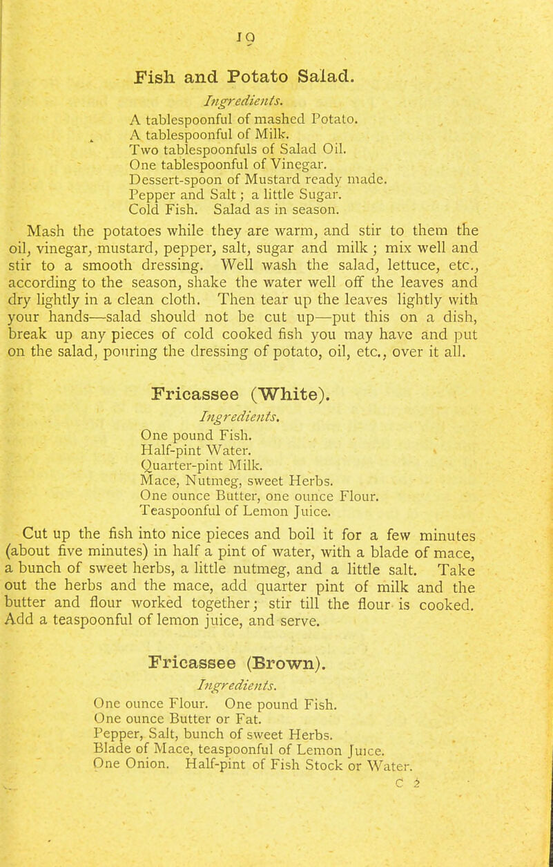 JO Fish and Potato Salad. Ingredients. A tablespoonful of mashed Potato. A tablespoonful of Milk. Two tablespoonfuls of Salad Oil. One tablespoonful of Vinegar. Dessert-spoon of Mustard ready made. Pepper and Salt; a little Sugar. Cold Fish. Salad as in season. Mash the potatoes while they are warm, and stir to them the oil, vinegar, mustard, pepper, salt, sugar and milk ; mix well and stir to a smooth dressing. Well wash the salad, lettuce, etc., according to the season, shake the water well off the leaves and dry lightly in a clean cloth. Then tear up the leaves lightly with your hands—salad should not be cut up—put this on a dish, break up any pieces of cold cooked fish you may have and put on the salad, pouring the dressing of potato, oil, etc., over it all. Fricassee (White). Ingredients. One pound Fish. Half-pint Water. Quarter-pint Milk. Mace, Nutmeg, sweet Herbs. One ounce Butter, one ounce Flour. Teaspoonful of Lemon Juice. Cut up the fish into nice pieces and boil it for a few minutes (about five minutes) in half a pint of water, with a blade of mace, a bunch of sweet herbs, a little nutmeg, and a little salt. Take out the herbs and the mace, add quarter pint of milk and the butter and flour worked together; stir till the flour is cooked. Add a teaspoonful of lemon juice, and serve. Fricassee (Brown). Ingredients. One ounce Flour. One pound Fish. One ounce Butter or Fat. Pepper, Salt, bunch of sweet Herbs. Blade of Mace, teaspoonful of Lemon Juice. One Onion. Half-pint of Fish Stock or Water.