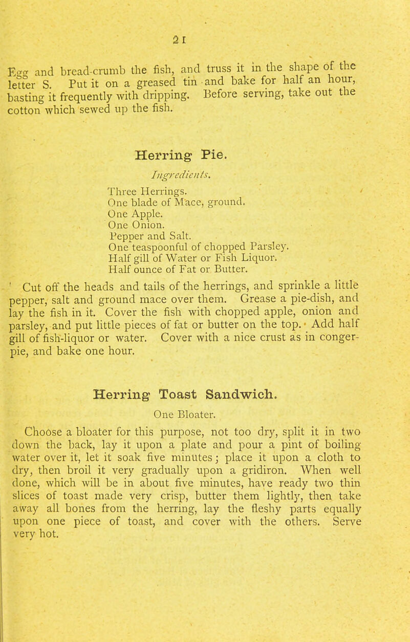 letter S Put it on a greased tin and bake for half an hour, basting it frequently with dripping. Before serving, take out the cotton which sewed up the fish. Herring Pie. Ingredients. Three Herrings. One blade of Mace, ground. One Apple. One Onion. Pepper and Salt. One teaspoonful of chopped Parsley. Half gill of Water or Fish Liquor. Half ounce of Fat or Butter. ' Cut off the heads and tails of the herrings, and sprinkle a little pepper, salt and ground mace over them. Grease a pie-dish, and lay the fish in it. Cover the fish with chopped apple, onion and parsley, and put little pieces of fat or butter on the top. ■ Add half gill of fish-liquor or water. Cover with a nice crust as in conger- pie, and bake one hour. Herring Toast Sandwich. One Bloater. Choose a bloater for this purpose, not too dry, split it in two down the back, lay it upon a plate and pour a pint of boiling- water over it, let it soak five minutes; place it upon a cloth to dry, then broil it very gradually upon a gridiron. When well done, which will be in about five minutes, have ready two thin slices of toast made very crisp, butter them lightly, then take away all bones from the herring, lay the fleshy parts equally upon one piece of toast, and cover with the others. Serve very hot.