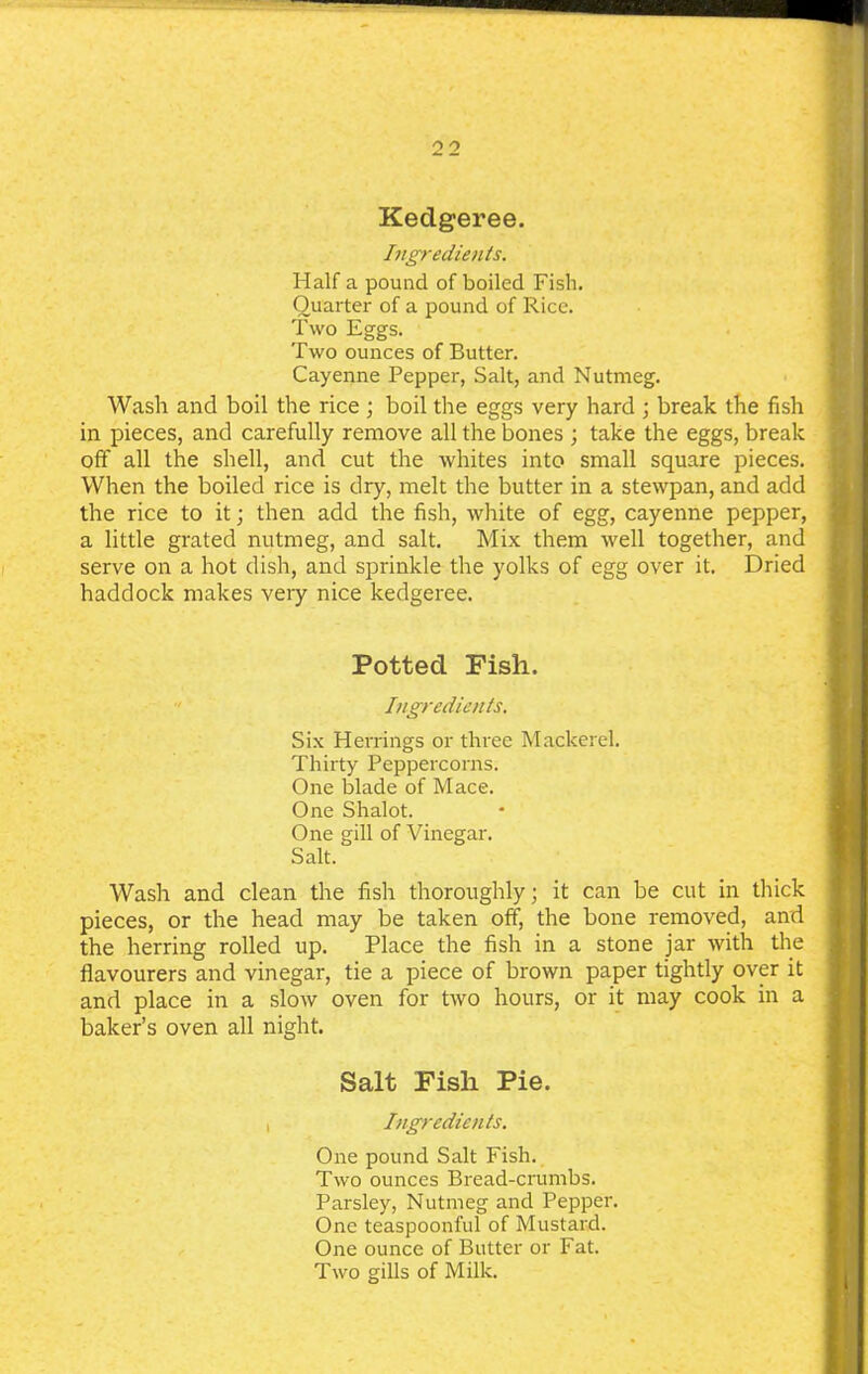 Kedgeree. Ingredients. Half a pound of boiled Fish. Quarter of a pound of Rice. Two Eggs. Two ounces of Butter. Cayenne Pepper, Salt, and Nutmeg. Wash and boil the rice ; boil the eggs very hard ; break the fish in pieces, and carefully remove all the bones ; take the eggs, break off all the shell, and cut the whites into small square pieces. When the boiled rice is dry, melt the butter in a stewpan, and add the rice to it; then add the fish, white of egg, cayenne pepper, a little grated nutmeg, and salt. Mix them well together, and serve on a hot dish, and sprinkle the yolks of egg over it. Dried haddock makes very nice kedgeree. Potted Fish. Ingredients. Six Herrings or three Mackerel. Thirty Peppercorns. One blade of Mace. One Shalot. One gill of Vinegar. Salt. Wash and clean the fish thoroughly; it can be cut in thick pieces, or the head may be taken off, the bone removed, and the herring rolled up. Place the fish in a stone jar with the flavourers and vinegar, tie a piece of brown paper tightly over it and place in a slow oven for two hours, or it may cook in a baker’s oven all night. Salt Fish Pie. i Ingredients. One pound Salt Fish. Two ounces Bread-crumbs. Parsley, Nutmeg and Pepper. One teaspoonful of Mustard. One ounce of Butter or Fat. Two gills of Milk.