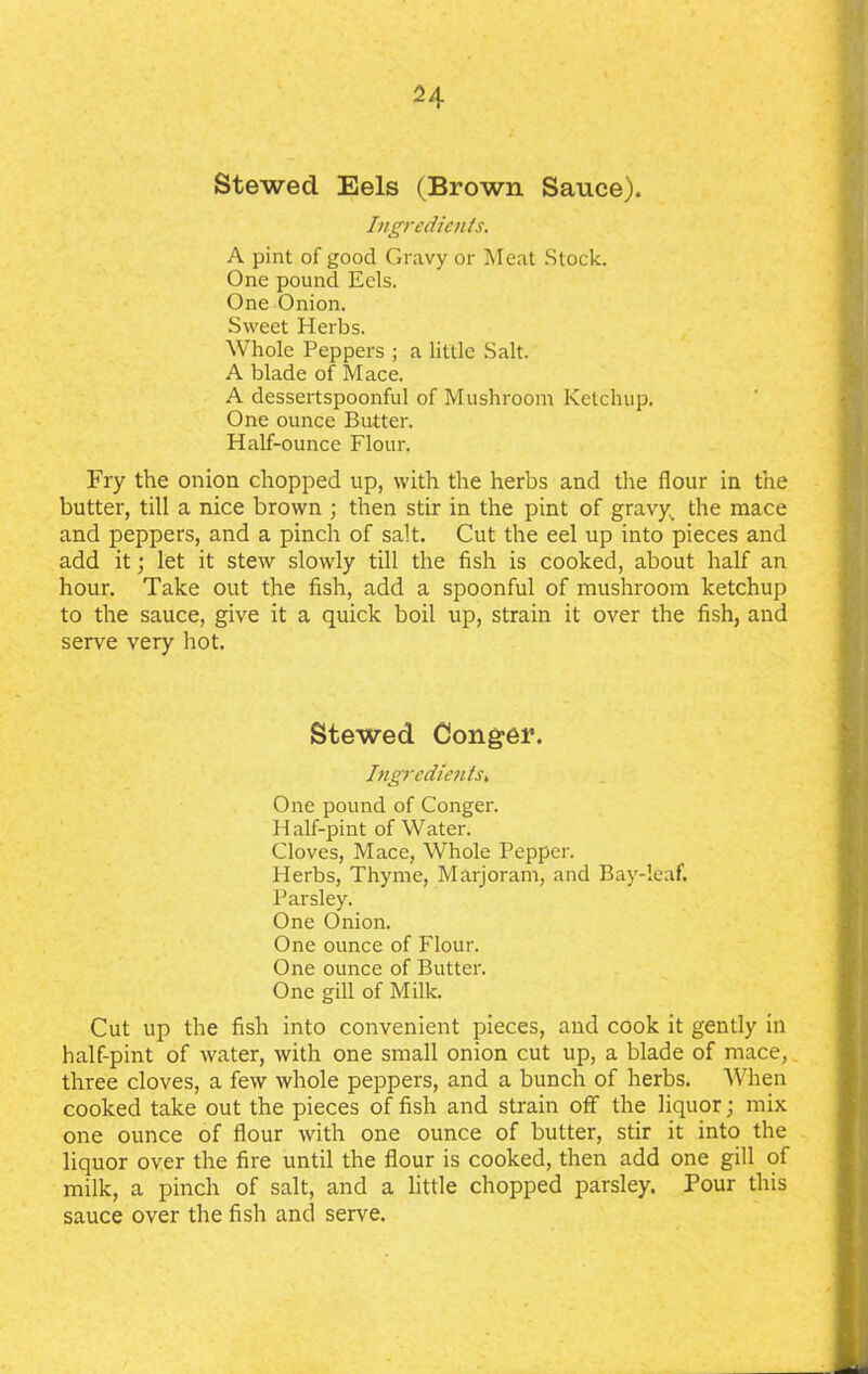 2A Stewecl Eels (Brown Sauce). Ingredients. A pint of good Gravy or Meat Stock. One pound Eels. One Onion. Sweet Herbs. Whole Peppers ; a little Salt. A blade of Mace. A dessertspoonful of Mushroom Ketchup. One ounce Butter. Half-ounce Flour. Fry the onion chopped up, with the herbs and the flour in the butter, till a nice brown ; then stir in the pint of gravys the mace and peppers, and a pinch of salt. Cut the eel up into pieces and add it; let it stew slowly till the fish is cooked, about half an hour. Take out the fish, add a spoonful of mushroom ketchup to the sauce, give it a quick boil up, strain it over the fish, and serve very hot. Stewed Conger. Ingredients, One pound of Conger. H alf-pint of Water. Cloves, Mace, Whole Pepper. Herbs, Thyme, Marjoram, and Bay-leaf. Parsley. One Onion. One ounce of Flour. One ounce of Butter. One gill of Milk. Cut up the fish into convenient pieces, and cook it gently in half-pint of water, with one small onion cut up, a blade of mace, three cloves, a few whole peppers, and a bunch of herbs. When cooked take out the pieces of fish and strain off the liquor; mix one ounce of flour with one ounce of butter, stir it into the liquor over the fire until the flour is cooked, then add one gill of milk, a pinch of salt, and a little chopped parsley. Pour this sauce over the fish and serve.