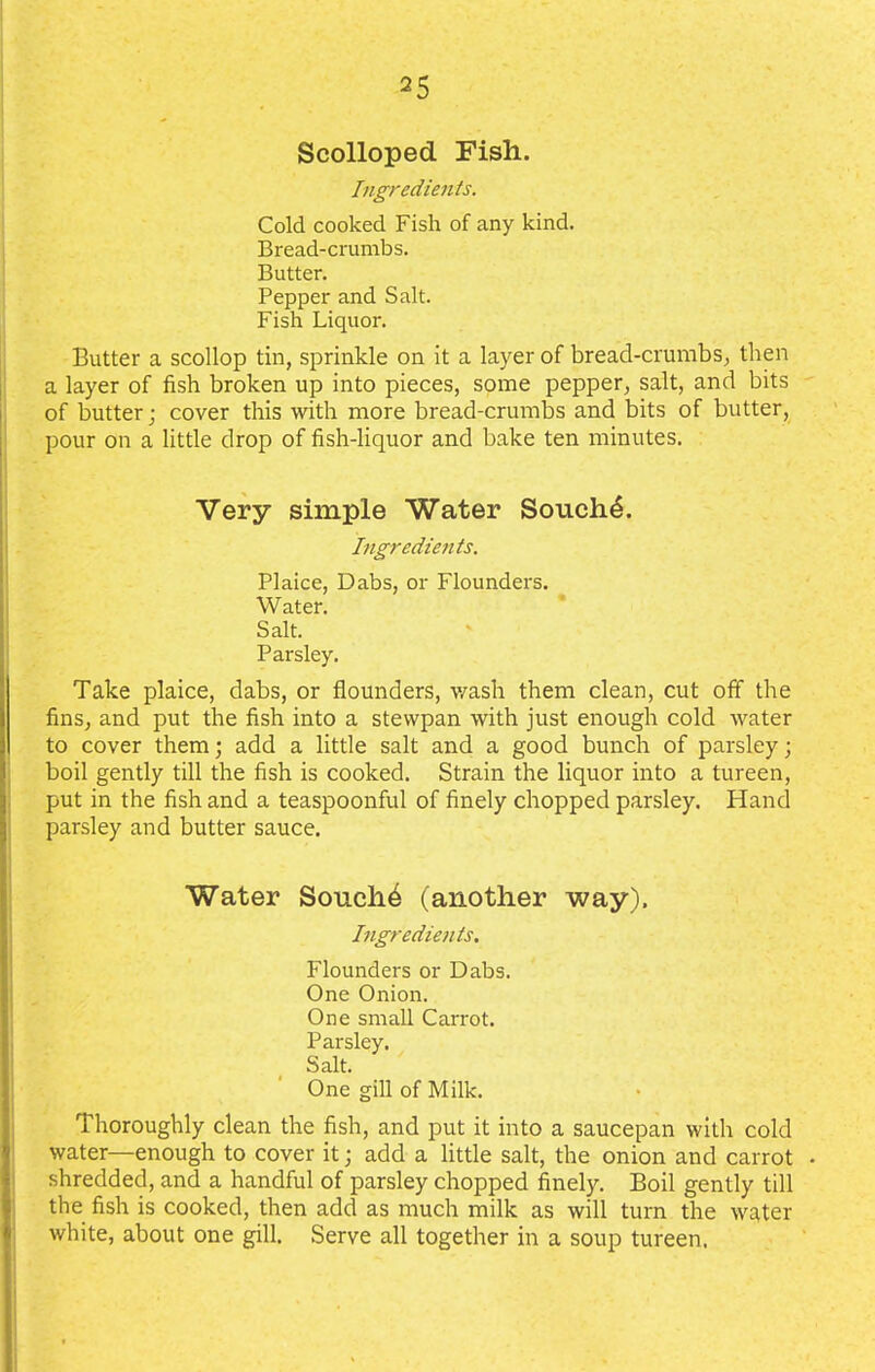 Scolloped Fish. Ingredients. Cold cooked Fish of any kind. Bread-crumbs. Butter. Pepper and Salt. Fish Liquor. Butter a scollop tin, sprinkle on it a layer of bread-crumbs, then a layer of fish broken up into pieces, some pepper, salt, and bits of butter; cover this with more bread-crumbs and bits of butter, pour on a little drop of fish-liquor and bake ten minutes. Very simple Water Souch4. Ingredients. Plaice, Dabs, or Flounders. Water. Salt. Parsley. Take plaice, dabs, or flounders, wash them clean, cut off the fins, and put the fish into a stewpan with just enough cold water to cover them; add a little salt and a good bunch of parsley; boil gently till the fish is cooked. Strain the liquor into a tureen, put in the fish and a teaspoonful of finely chopped parsley. Hand parsley and butter sauce. Water Souche (another way). Ingredients. Flounders or Dabs. One Onion. One small Carrot. Parsley. Salt. One gill of Milk. Thoroughly clean the fish, and put it into a saucepan with cold water—enough to cover it; add a little salt, the onion and carrot • shredded, and a handful of parsley chopped finely. Boil gently till the fish is cooked, then add as much milk as will turn the water white, about one gill. Serve all together in a soup tureen.