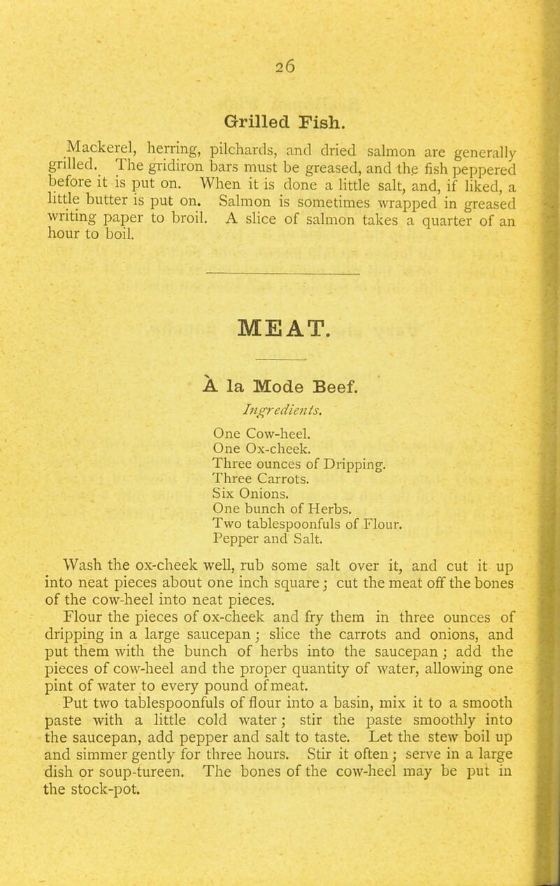 Grilled Fish. Mackerel, herring, pilchards, and dried salmon are generally grilled, lhe gridiron bars must be greased, and the fish peppered before it is put on. When it is done a little salt, and, if liked, a little butter is put on. Salmon is sometimes wrapped in greased writing paper to broil. A slice of salmon takes a quarter of an hour to boil. MEAT. A la Mode Beef. Ingredients. One Cow-heel. One Ox-cheek. Three ounces of Dripping. Three Carrots. Six Onions. One bunch of Herbs. Two tablespoonfuls of Flour. Pepper and Salt. Wash the ox-cheek well, rub some salt over it, and cut it up into neat pieces about one inch square; cut the meat off the bones of the cow-heel into neat pieces. Flour the pieces of ox-cheek and fry them in three ounces of dripping in a large saucepan; slice the carrots and onions, and put them with the bunch of herbs into the saucepan; add the pieces of cow-heel and the proper quantity of water, allowing one pint of water to every pound of meat. Put two tablespoonfuls of flour into a basin, mix it to a smooth paste with a little cold water; stir the paste smoothly into the saucepan, add pepper and salt to taste. Let the stew boil up and simmer gently for three hours. Stir it often; serve in a large dish or soup-tureen. The bones of the cow-heel may be put in the stock-pot.