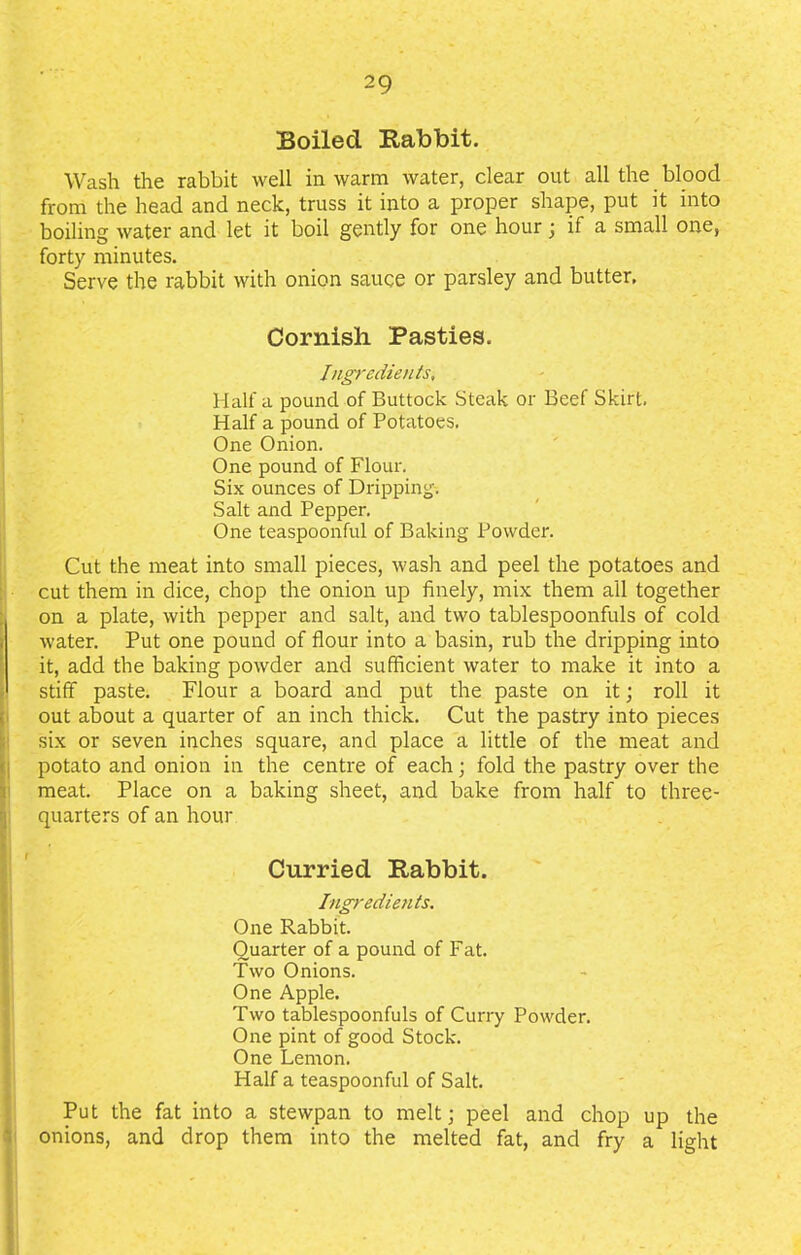 Boiled Rabbit. Wash the rabbit well in warm water, clear out all the blood from the head and neck, truss it into a proper shape, put it into boiling water and let it boil gently for one hour; if a small one, forty minutes. Serve the rabbit with onion sauce or parsley and butter, Cornish Pasties. Ingredients, Haifa pound of Buttock Steak or Beef Skirt. Half a pound of Potatoes. One Onion. One pound of Flour. Six ounces of Dripping. Salt and Pepper. One teaspoonful of Baking Powder. Cut the meat into small pieces, wash and peel the potatoes and cut them in dice, chop the onion up finely, mix them all together on a plate, with pepper and salt, and two tablespoonfuls of cold water. Put one pound of flour into a basin, rub the dripping into it, add the baking powder and sufficient water to make it into a stiff paste. Flour a board and put the paste on it; roll it out about a quarter of an inch thick. Cut the pastry into pieces six or seven inches square, and place a little of the meat and potato and onion in the centre of each; fold the pastry over the meat. Place on a baking sheet, and bake from half to three- quarters of an hour Curried Rabbit. Ingredients. One Rabbit. Quarter of a pound of Fat. Two Onions. One Apple. Two tablespoonfuls of Curry Powder. One pint of good Stock. One Lemon. Half a teaspoonful of Salt. Put the fat into a stewpan to melt; peel and chop up the onions, and drop them into the melted fat, and fry a light