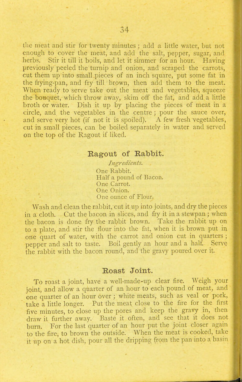 the meat and stir for twenty minutes; add a little water, but not enough to cover the meat, and add the salt, pepper, sugar, and herbs. Stir it till it boils, and let it simmer for an hour. Having previously peeled the turnip and onion, and scraped the carrots, cut them up into small .pieces of an inch square, put some fat in the frying-pan, and fry till brown, then add them to the meat. When ready to serve take out the meat and vegetables, squeeze the bouquet, which throw away, skim off the fat, and add a little broth or water. Dish it up by placing the pieces of meat in a circle, and the vegetables in the centre; pour the sauce over, and serve very hot (if not it is spoiled). A few fresh vegetables, cut in small pieces, can be boiled separately in water and served on the top of the Ragout if liked. Ragout of Rabbit. Ingredients. One Rabbit. Half a pound of Bacon. One Carrot. One Onion. One ounce of Flour. Wash and clean the rabbit, cut it up into joints, and dry the pieces in a cloth. Cut the bacon in slices, and fry it in a stewpan; when the bacon is done fry the rabbit brown. Take the rabbit up on to a plate, and stir the flour into the fat, when it is brown put in one quart of water, with the carrot and onion cut in quarters ; pepper and salt to taste. Boil gently an hour and a half. Serve the rabbit with the bacon round, and the gravy poured over it. Roast Joint. To roast a joint, have a well-made-up clear fire. Weigh your joint, and allow a quarter of an hour to each pound of meat, and one quarter of an hour over; white meats, such as veal or pork, take a little longer. Put the meat close to the fire for the first five minutes, to close up the pores and keep the gravy in, then draw it further away. Baste it often, and see that it does not burn. For the last quarter of an hour put the joint closer again to the fire, to brown the outside. When the meat is cooked, take it up on a hot dish, pour all the dripping from the pan into a basin