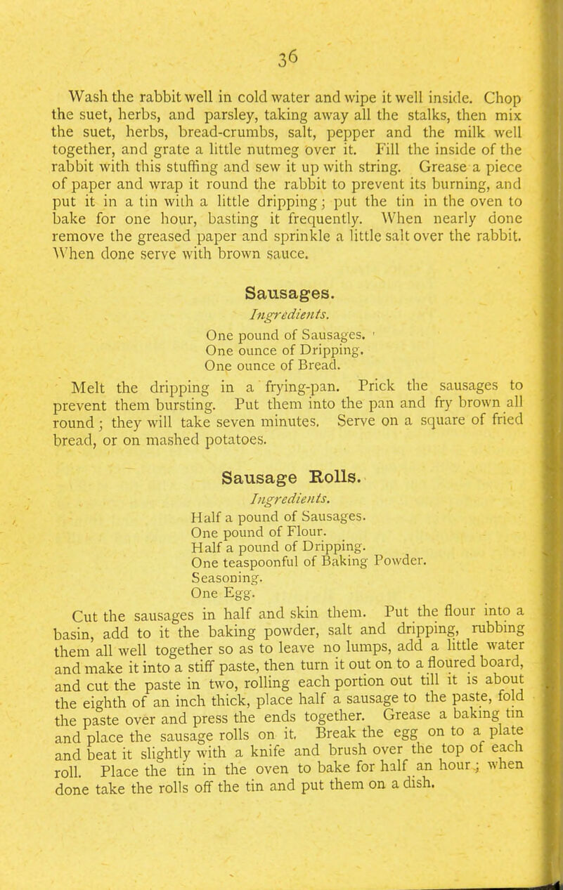 Wash the rabbit well in cold water and wipe it well inside. Chop the suet, herbs, and parsley, taking away all the stalks, then mix the suet, herbs, bread-crumbs, salt, pepper and the milk well together, and grate a little nutmeg over it. Fill the inside of the rabbit with this stuffing and sew it up with string. Grease a piece of paper and wrap it round the rabbit to prevent its burning, and put it in a tin with a little dripping; put the tin in the oven to bake for one hour, basting it frequently. When nearly done remove the greased paper and sprinkle a little salt over the rabbit. When done serve with brown sauce. Sausages. Ingredients. One pound of Sausages. ■ One ounce of Dripping. One ounce of Bread. Melt the dripping in a frying-pan. Prick the sausages to prevent them bursting. Put them into the pan and fry brown all round ; they will take seven minutes. Serve on a square of fried bread, or on mashed potatoes. Sausage Rolls. Ingredients. Half a pound of Sausages. One pound of Flour. Half a pound of Dripping. One teaspoonful of Baking Powder. Seasoning. One Egg. Cut the sausages in half and skin them. Put the flour into a basin, add to it the baking powder, salt and dripping, rubbing them all well together so as to leave no lumps, add a little water and make it into a stiff paste, then turn it out on to a floured board, and cut the paste in two, rolling each portion out till it is about the eighth of an inch thick, place half a sausage to the paste, fold the paste over and press the ends together. Grease a baking tin and place the sausage rolls on it Break the egg on to a plate and beat it slightly with a knife and brush over the top of each roll. Place the tin in the oven to bake for half an hour.; when done take the rolls off the tin and put them on a dish.