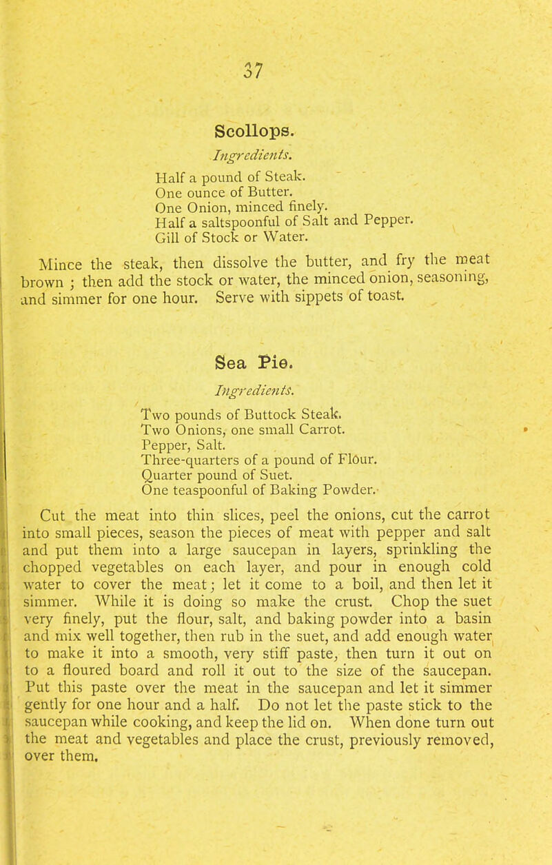 Scollops. Ingredients. Half a pound of Steak. One ounce of Butter. One Onion, minced finely. Half a saltspoonful of Salt and Pepper. Gill of Stock or Water. Mince the steak, then dissolve the butter, and fry the meat brown ; then add the stock or water, the minced onion, seasoning, and simmer for one hour. Serve with sippets of toast. Sea Pie. Ingredients. Two pounds of Buttock Steak. Two Onions, one small Carrot. Pepper, Salt. Three-quarters of a pound of FlOur. Quarter pound of Suet. One teaspoonful of Baking Powder. Cut the meat into thin slices, peel the onions, cut the carrot into small pieces, season the pieces of meat with pepper and salt and put them into a large saucepan in layers, sprinkling the chopped vegetables on each layer, and pour in enough cold water to cover the meat; let it come to a boil, and then let it ! simmer. While it is doing so make the crust. Chop the suet very finely, put the flour, salt, and baking powder into a basin and mix well together, then rub in the suet, and add enough water to make it into a smooth, very stiff paste, then turn it out on to a floured board and roll it out to the size of the saucepan. Put this paste over the meat in the saucepan and let it simmer gently for one hour and a half. Do not let the paste stick to the saucepan while cooking, and keep the lid on. When done turn out the meat and vegetables and place the crust, previously removed, over them.