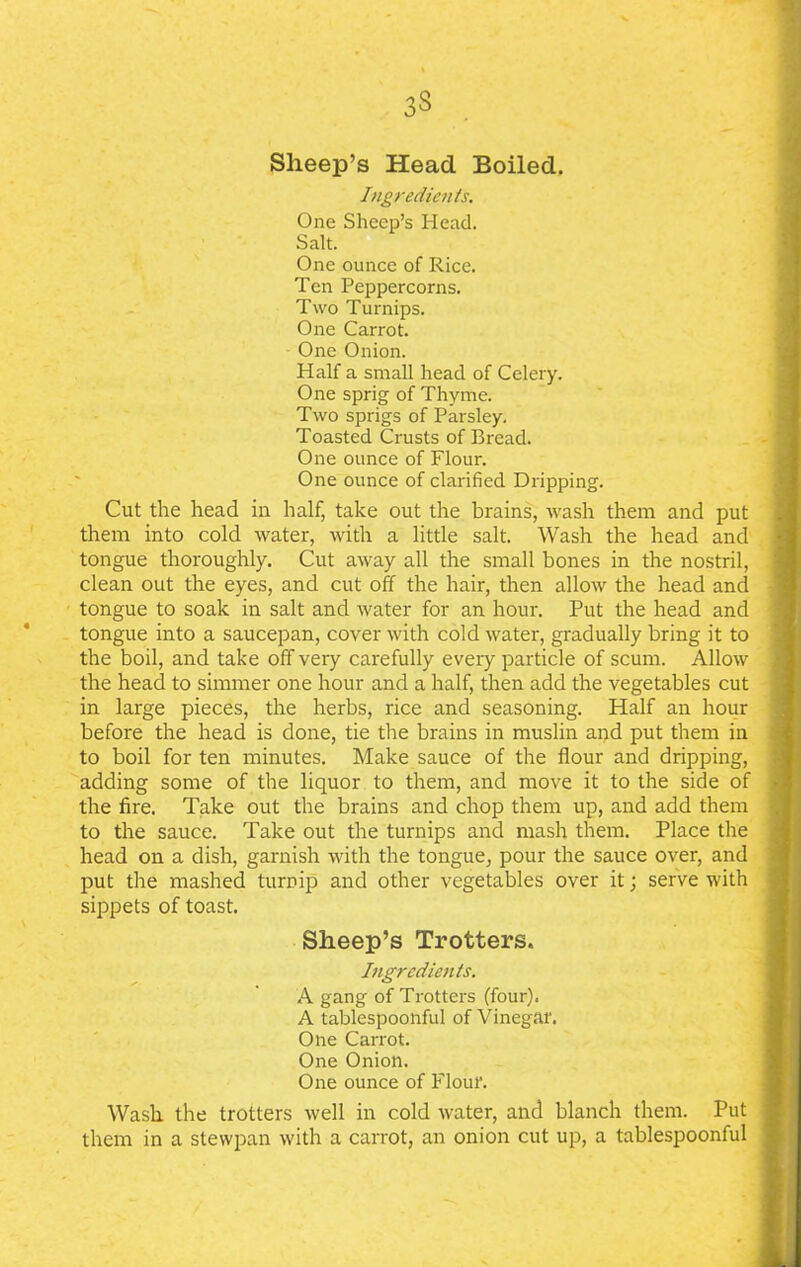 3§ Sheep’s Head Boiled. Ingredients. One Sheep’s Head. Salt. One ounce of Rice. Ten Peppercorns. Two Turnips. One Carrot. One Onion. Half a small head of Celery. One sprig of Thyme. Two sprigs of Parsley. Toasted Crusts of Bread. One ounce of Flour. One ounce of clarified Dripping. Cut the head in half, take out the brains, wash them and put them into cold water, with a little salt. Wash the head and tongue thoroughly. Cut away all the small bones in the nostril, clean out the eyes, and cut off the hair, then allow the head and tongue to soak in salt and water for an hour. Put the head and tongue into a saucepan, cover with cold water, gradually bring it to the boil, and take off very carefully every particle of scum. Allow the head to simmer one hour and a half, then add the vegetables cut in large pieces, the herbs, rice and seasoning. Half an hour before the head is done, tie the brains in muslin and put them in to boil for ten minutes. Make sauce of the flour and dripping, adding some of the liquor to them, and move it to the side of the fire. Take out the brains and chop them up, and add them to the sauce. Take out the turnips and mash them. Place the head on a dish, garnish with the tongue, pour the sauce over, and put the mashed turnip and other vegetables over it; serve with sippets of toast. Sheep’s Trotters. Ingredients. A gang of Trotters (four). A tablespoonful of Vinegar. One Carrot. One Onion. One ounce of Flour. Wash the trotters well in cold water, and blanch them. Put them in a stewpan with a carrot, an onion cut up, a tablespoonful